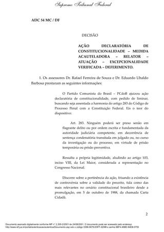 ADC 54 MC / DF
DECISÃO
AÇÃO DECLARATÓRIA DE
CONSTITUCIONALIDADE – MEDIDA
ACAUTELADORA – RELATOR –
ATUAÇÃO – EXCEPCIONALIDADE
VERIFICADA – DEFERIMENTO.
1. Os assessores Dr. Rafael Ferreira de Souza e Dr. Eduardo Ubaldo
Barbosa prestaram as seguintes informações:
O Partido Comunista do Brasil – PCdoB ajuizou ação
declaratória de constitucionalidade, com pedido de liminar,
buscando seja assentada a harmonia do artigo 283 do Código de
Processo Penal com a Constituição Federal. Eis o teor do
dispositivo:
Art. 283. Ninguém poderá ser preso senão em
flagrante delito ou por ordem escrita e fundamentada da
autoridade judiciária competente, em decorrência de
sentença condenatória transitada em julgado ou, no curso
da investigação ou do processo, em virtude de prisão
temporária ou prisão preventiva.
Ressalta a própria legitimidade, aludindo ao artigo 103,
inciso VIII, da Lei Maior, considerada a representação no
Congresso Nacional.
Discorre sobre a pertinência da ação, frisando a existência
de controvérsia sobre a validade do preceito, tida como das
mais relevantes no cenário constitucional brasileiro desde a
promulgação, em 5 de outubro de 1988, da chamada Carta
Cidadã.
2
Supremo Tribunal Federal
Documento assinado digitalmente conforme MP n° 2.200-2/2001 de 24/08/2001. O documento pode ser acessado pelo endereço
http://www.stf.jus.br/portal/autenticacao/autenticarDocumento.asp sob o código 5396-9479-E9FF-AD9B e senha 6BF4-46BE-84EB-0755
 