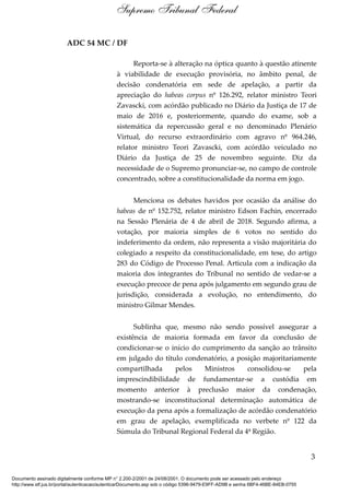 ADC 54 MC / DF
Reporta-se à alteração na óptica quanto à questão atinente
à viabilidade de execução provisória, no âmbito penal, de
decisão condenatória em sede de apelação, a partir da
apreciação do habeas corpus nº 126.292, relator ministro Teori
Zavascki, com acórdão publicado no Diário da Justiça de 17 de
maio de 2016 e, posteriormente, quando do exame, sob a
sistemática da repercussão geral e no denominado Plenário
Virtual, do recurso extraordinário com agravo nº 964.246,
relator ministro Teori Zavascki, com acórdão veiculado no
Diário da Justiça de 25 de novembro seguinte. Diz da
necessidade de o Supremo pronunciar-se, no campo de controle
concentrado, sobre a constitucionalidade da norma em jogo.
Menciona os debates havidos por ocasião da análise do
habeas de nº 152.752, relator ministro Edson Fachin, encerrado
na Sessão Plenária de 4 de abril de 2018. Segundo afirma, a
votação, por maioria simples de 6 votos no sentido do
indeferimento da ordem, não representa a visão majoritária do
colegiado a respeito da constitucionalidade, em tese, do artigo
283 do Código de Processo Penal. Articula com a indicação da
maioria dos integrantes do Tribunal no sentido de vedar-se a
execução precoce de pena após julgamento em segundo grau de
jurisdição, considerada a evolução, no entendimento, do
ministro Gilmar Mendes.
Sublinha que, mesmo não sendo possível assegurar a
existência de maioria formada em favor da conclusão de
condicionar-se o início do cumprimento da sanção ao trânsito
em julgado do título condenatório, a posição majoritariamente
compartilhada pelos Ministros consolidou-se pela
imprescindibilidade de fundamentar-se a custódia em
momento anterior à preclusão maior da condenação,
mostrando-se inconstitucional determinação automática de
execução da pena após a formalização de acórdão condenatório
em grau de apelação, exemplificada no verbete nº 122 da
Súmula do Tribunal Regional Federal da 4ª Região.
3
Supremo Tribunal Federal
Documento assinado digitalmente conforme MP n° 2.200-2/2001 de 24/08/2001. O documento pode ser acessado pelo endereço
http://www.stf.jus.br/portal/autenticacao/autenticarDocumento.asp sob o código 5396-9479-E9FF-AD9B e senha 6BF4-46BE-84EB-0755
 