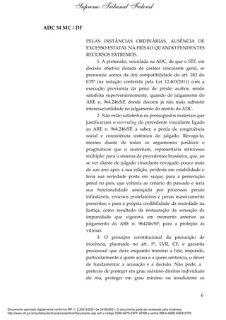 ADC 54 MC / DF
PELAS INSTÂNCIAS ORDINÁRIAS. AUSÊNCIA DE
EXCESSO ESTATAL NA PRISAO QUANDO PENDENTES
RECURSOS EXTREMOS.
1. A pretensão, veiculada na ADC, de que o STF, em
decisão objetiva dotada de caráter vinculante geral, se
pronuncie acerca da (in) compatibilidade do art. 283 do
CPP (na redação conferida pela Lei 12.403/2011) com a
execução provisória da pena de prisão acabou sendo
satisfeita supervenientemente, quando do julgamento do
ARE n. 964.246/SP, donde decorre já não mais subsistir
interesse/utilidade no julgamento do mérito da ADC.
2. Não estão satisfeitos os pressupostos materiais que
justificariam o overruling do precedente vinculante ligado
ao ARE n. 964.246/SP, a saber, a perda de congruência
social e consistência sistêmica do julgado. Revogá-lo,
mesmo diante de todos os argumentos jurídicos e
pragmáticos que o sustentam, representaria retrocesso
múltiplo: para o sistema de precedentes brasileiro, que, ao
se ver diante de julgado vinculante revogado pouco mais
de um ano após a sua edição, perderia em estabilidade e
teria sua seriedade posta em xeque; para a persecução
penal no país, que voltaria ao cenário do passado e teria
sua funcionalidade ameaçada por processos penais
infindáveis, recursos protelatórios e penas massivamente
prescritas; e para a própria credibilidade da sociedade na
Justiça, como resultado da restauração da sensação de
impunidade que vigorava em momento anterior ao
julgamento do ARE n. 964246/SP; para a proteção às
vítimas.
3. O princípio constitucional da presunção de
inocência, plasmado no art. 5º, LVII, CF, é garantia
processual que dura enquanto tramitar a lide, impondo,
particularmente a quem acusa e a quem sentencia, o dever
de fundamentar a acusação e a decisão. Não pode, a
pretexto de proteger em grau máximo direitos individuais
do réu, proteger em grau mínimo ou insuficiente os
6
Supremo Tribunal Federal
Documento assinado digitalmente conforme MP n° 2.200-2/2001 de 24/08/2001. O documento pode ser acessado pelo endereço
http://www.stf.jus.br/portal/autenticacao/autenticarDocumento.asp sob o código 5396-9479-E9FF-AD9B e senha 6BF4-46BE-84EB-0755
 