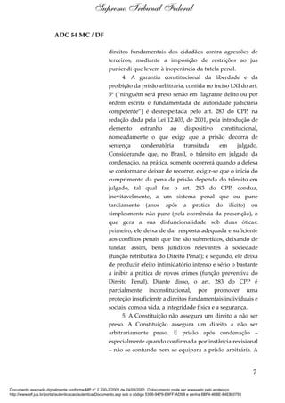 ADC 54 MC / DF
direitos fundamentais dos cidadãos contra agressões de
terceiros, mediante a imposição de restrições ao jus
puniendi que levem à inoperância da tutela penal.
4. A garantia constitucional da liberdade e da
proibição da prisão arbitrária, contida no inciso LXI do art.
5º (“ninguém será preso senão em flagrante delito ou por
ordem escrita e fundamentada de autoridade judiciária
competente”) é desrespeitada pelo art. 283 do CPP, na
redação dada pela Lei 12.403, de 2001, pela introdução de
elemento estranho ao dispositivo constitucional,
nomeadamente o que exige que a prisão decorra de
sentença condenatória transitada em julgado.
Considerando que, no Brasil, o trânsito em julgado da
condenação, na prática, somente ocorrerá quando a defesa
se conformar e deixar de recorrer, exigir-se que o início do
cumprimento da pena de prisão dependa do trânsito em
julgado, tal qual faz o art. 283 do CPP, conduz,
inevitavelmente, a um sistema penal que ou pune
tardiamente (anos após a prática do ilícito) ou
simplesmente não pune (pela ocorrência da prescrição), o
que gera a sua disfuncionalidade sob duas óticas:
primeiro, ele deixa de dar resposta adequada e suficiente
aos conflitos penais que lhe são submetidos, deixando de
tutelar, assim, bens jurídicos relevantes à sociedade
(função retributiva do Direito Penal); e segundo, ele deixa
de produzir efeito intimidatório intenso e sério o bastante
a inibir a prática de novos crimes (função preventiva do
Direito Penal). Diante disso, o art. 283 do CPP é
parcialmente inconstitucional, por promover uma
proteção insuficiente a direitos fundamentais individuais e
sociais, como a vida, a integridade física e a segurança.
5. A Constituição não assegura um direito a não ser
preso. A Constituição assegura um direito a não ser
arbitrariamente preso. E prisão após condenação –
especialmente quando confirmada por instância revisional
– não se confunde nem se equipara a prisão arbitrária. A
7
Supremo Tribunal Federal
Documento assinado digitalmente conforme MP n° 2.200-2/2001 de 24/08/2001. O documento pode ser acessado pelo endereço
http://www.stf.jus.br/portal/autenticacao/autenticarDocumento.asp sob o código 5396-9479-E9FF-AD9B e senha 6BF4-46BE-84EB-0755
 