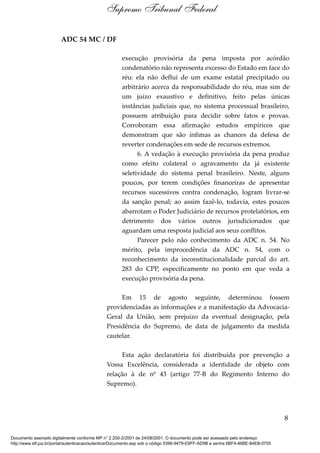 ADC 54 MC / DF
execução provisória da pena imposta por acórdão
condenatório não representa excesso do Estado em face do
réu: ela não deflui de um exame estatal precipitado ou
arbitrário acerca da responsabilidade do réu, mas sim de
um juízo exaustivo e definitivo, feito pelas únicas
instâncias judiciais que, no sistema processual brasileiro,
possuem atribuição para decidir sobre fatos e provas.
Corroboram essa afirmação estudos empíricos que
demonstram que são ínfimas as chances da defesa de
reverter condenações em sede de recursos extremos.
6. A vedação à execução provisória da pena produz
como efeito colateral o agravamento da já existente
seletividade do sistema penal brasileiro. Neste, alguns
poucos, por terem condições financeiras de apresentar
recursos sucessivos contra condenação, logram livrar-se
da sanção penal; ao assim fazê-lo, todavia, estes poucos
abarrotam o Poder Judiciário de recursos protelatórios, em
detrimento dos vários outros jurisdicionados que
aguardam uma resposta judicial aos seus conflitos.
Parecer pelo não conhecimento da ADC n. 54. No
mérito, pela improcedência da ADC n. 54, com o
reconhecimento da inconstitucionalidade parcial do art.
283 do CPP, especificamente no ponto em que veda a
execução provisória da pena.
Em 15 de agosto seguinte, determinou fossem
providenciadas as informações e a manifestação da Advocacia-
Geral da União, sem prejuízo da eventual designação, pela
Presidência do Supremo, de data de julgamento da medida
cautelar.
Esta ação declaratória foi distribuída por prevenção a
Vossa Excelência, considerada a identidade de objeto com
relação à de nº 43 (artigo 77-B do Regimento Interno do
Supremo).
8
Supremo Tribunal Federal
Documento assinado digitalmente conforme MP n° 2.200-2/2001 de 24/08/2001. O documento pode ser acessado pelo endereço
http://www.stf.jus.br/portal/autenticacao/autenticarDocumento.asp sob o código 5396-9479-E9FF-AD9B e senha 6BF4-46BE-84EB-0755
 