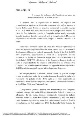 ADC 54 MC / DF
O processo foi incluído, pela Presidência, na pauta da
Sessão Plenária do dia 10 de abril de 2019.
2. Atentem para a organicidade do Direito, em especial dos
procedimentos alusivos ao itinerário processual das ações trazidas a
exame do Supremo. Tenho por princípio inafastável, observado o artigo
21 da Lei nº 9.868/1999, a inviabilidade de haver, em processo objetivo, no
curso do Ano Judiciário, quando o Colegiado realiza sessões semanais,
atuação mediante decisão individual, ante a competência do Pleno para
implemento de medida acauteladora, exigida a maioria absoluta – 6
votos.
Firme nessa premissa, liberei, em 19 de abril de 2018, o processo para
inserção na pauta dirigida do Plenário, o que apenas veio a ocorrer em 18
de dezembro último, por meio de designação do dia 10 de abril de 2019
para julgamento, circunstância a autorizar a excepcional atuação
unipessoal do Relator, na forma dos artigos 10 da Lei nº 9.868/1999, 5º, §
1º, da Lei nº 9.882/1999 e 21, inciso V, do Regimento Interno, tendo em
vista a impossibilidade de imediato enfrentamento da matéria pelo
Colegiado em virtude do encerramento do segundo Semestre Judiciário
de 2018 e, via de consequência, do início do período de recesso.
No campo precário e efêmero, está-se diante de quadro a exigir
pronta atuação, em razão da urgência da causa de pedir lançada pelo
requerente na petição inicial desta ação e o risco decorrente da
persistência do estado de insegurança em torno da constitucionalidade do
artigo 283 do Código de Processo Penal.
O requerente, partido político com representação no Congresso
Nacional – artigo 103, inciso VIII, da Constituição Federal –, sustenta a
adequação da via eleita, dizendo configurada controvérsia judicial
relevante sobre ato normativo federal, entendendo-a, não sem razão,
como das mais significativas no cenário constitucional brasileiro desde a
promulgação, em 5 de outubro de 1988, da chamada Carta Cidadã, tão
9
Supremo Tribunal Federal
Documento assinado digitalmente conforme MP n° 2.200-2/2001 de 24/08/2001. O documento pode ser acessado pelo endereço
http://www.stf.jus.br/portal/autenticacao/autenticarDocumento.asp sob o código 5396-9479-E9FF-AD9B e senha 6BF4-46BE-84EB-0755
 