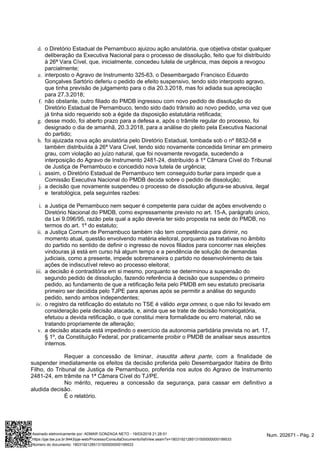 d.
e.
f.
g.
h.
i.
j.
i.
ii.
iii.
iv.
v.
o Diretório Estadual de Pernambuco ajuizou ação anulatória, que objetiva obstar qualquer
deliberação da Executiva Nacional para o processo de dissolução, feito que foi distribuído
à 26ª Vara Cível, que, inicialmente, concedeu tutela de urgência, mas depois a revogou
parcialmente;
interposto o Agravo de Instrumento 325-63, o Desembargado Francisco Eduardo
Gonçalves Sartório deferiu o pedido de efeito suspensivo, tendo sido interposto agravo,
que tinha previsão de julgamento para o dia 20.3.2018, mas foi adiada sua apreciação
para 27.3.2018;
não obstante, outro filiado do PMDB ingressou com novo pedido de dissolução do
Diretório Estadual de Pernambuco, tendo sido dado trânsito ao novo pedido, uma vez que
já tinha sido requerido sob a égide da disposição estatutária retificada;
desse modo, foi aberto prazo para a defesa e, após o trâmite regular do processo, foi
designado o dia de amanhã, 20.3.2018, para a análise do pleito pela Executiva Nacional
do partido;
foi ajuizada nova ação anulatória pelo Diretório Estadual, tombada sob o nº 8832-58 e
também distribuída à 26ª Vara Cível, tendo sido novamente concedida liminar em primeiro
grau, com violação ao juízo natural, que foi novamente revogada, sucedendo a
interposição do Agravo de Instrumento 2481-24, distribuído à 1º Câmara Cível do Tribunal
de Justiça de Pernambuco e concedido nova tutela de urgência;
assim, o Diretório Estadual de Pernambuco tem conseguido burlar para impedir que a
Comissão Executiva Nacional do PMDB decida sobre o pedido de dissolução;
a decisão que novamente suspendeu o processo de dissolução afigura-se abusiva, ilegal
e teratológica, pela seguintes razões:
a Justiça de Pernambuco nem sequer é competente para cuidar de ações envolvendo o
Diretório Nacional do PMDB, como expressamente previsto no art. 15-A, parágrafo único,
da Lei 9.096/95, razão pela qual a ação deveria ter sido proposta na sede do PMDB, no
termos do art. 1º do estatuto;
a Justiça Comum de Pernambuco também não tem competência para dirimir, no
momento atual, questão envolvendo matéria eleitoral, porquanto as tratativas no âmbito
do partido no sentido de definir o ingresso de novos filiados para concorrer nas eleições
vindouras já está em curso há algum tempo e a pendência de solução de demandas
judiciais, como a presente, impede sobremaneira o partido no desenvolvimento de tais
ações de indiscutível relevo ao processo eleitoral;
a decisão é contraditória em si mesmo, porquanto se determinou a suspensão do
segundo pedido de dissolução, fazendo referência à decisão que suspendeu o primeiro
pedido, ao fundamento de que a retificação feita pelo PMDB em seu estatuto precisaria
primeiro ser decidida pelo TJPE para apenas após se permitir a análise do segundo
pedido, sendo ambos independentes;
o registro da retificação do estatuto no TSE é válido , o que não foi levado emerga omnes
consideração pela decisão atacada, e, ainda que se trate de decisão homologatória,
efetuou a devida retificação, o que constitui mera formalidade ou erro material, não se
tratando propriamente de alteração;
a decisão atacada está impedindo o exercício da autonomia partidária prevista no art. 17,
§ 1º, da Constituição Federal, por praticamente proibir o PMDB de analisar seus assuntos
internos.
Requer a concessão de liminar, , com a finalidade deinaudita altera parte
suspender imediatamente os efeitos da decisão proferida pelo Desembargador Itabira de Brito
Filho, do Tribunal de Justiça de Pernambuco, proferida nos autos do Agravo de Instrumento
2481-24, em trâmite na 1ª Câmara Cível do TJ/PE.
No mérito, requereu a concessão da segurança, para cassar em definitivo a
aludida decisão.
É o relatório.
Num. 202671 - Pág. 2Assinado eletronicamente por: ADMAR GONZAGA NETO - 19/03/2018 21:28:51
https://pje.tse.jus.br:8443/pje-web/Processo/ConsultaDocumento/listView.seam?x=18031921285131500000000199533
Número do documento: 18031921285131500000000199533
 