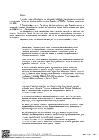 Decido.
A petição inicial está subscrita por advogado habilitado nos autos para representar
o reclamante Partido do Movimento Democrático Brasileiro (PMDB) – Nacional (documento
202.269).
O Diretório Nacional do Partido do Movimento Democrático Brasileiro requer a
suspensão imediata da decisão de membro do Tribunal de Justiça de Pernambuco, nos autos
do AI 2481-24 – 1º Câmara Cível.
Na decisão impugnada, foi deferido o pedido de tutela de urgência postulado pelo
Diretório Estadual do PMDB, para imprimir efeito suspensivo ao seu agravo de instrumento e,
assim, determinar a suspensão de seus efeitos, por ser ela manifestamente ilegal, abusiva e
teratológica.
Reproduzo o teor do atacado (pp. 38-39 do documento 220-293):decisum
[...]
Nesse ponto, constato que há fortes indícios de que a decisão agravada
ultrapassou as determinações constantes na decisão interlocutória, ID
3466514, a qual havia fixado expressamente a controvérsia quanto a
legitimidade do Diretório Nacional do PMDB, em face da legitimidade do
Conselho Nacional do PMDB.
Trata-se de vicio formal relativo a competência para proceder procedimento de
dissolução, o qual está sendo objeto de julgamento nos autos do processo de
Agravo nº. 000325-63.2018.8.17.9000.
E ainda é relevante destacar que os argumentos de que as alterações
posteriores supriram os erros de redação e por isso poderiam justificar a
atividade do Diretório Nacional com o objetivo de dissolver o Diretório Estadual
não se justificam diante da litigiosidade dos fatos, já estabelecida a controvérsia
no Agravo n . 000325-63.2018.8.17.9000, em decisão Proferida pelo Des.o
Francisco Eduardo Gonçalves Sertório Canto.
[...]
Acertada foi a primeira decisão que obedecendo a determinação superior
entendeu que o trâmite do Processo de Dissolução do Diretório Estadual do
PMDB Pernambuco está suspenso até o julgamento do agravo n .o
000325-63.2018.8.17.9000.
A existência de uma nova decisão em sentido contrário, em outro processo,
tratando da mesma matéria envolvendo as mesmas partes fere o princípio da
segurança jurídica e gera uma instabilidade processual.
No âmbito processual a ideia da segurança jurídica encontra assento na coisa
julgada material e formal, visando a estabilidade processual, ressalvando as
hipóteses legais de revisão dos julgados.
No presente agravo de instrumento a atribuição do efeito suspensivo ao
recurso é medida impositiva, diante da relevância dos argumentos trazidos, que
revelam a existência de dependência do processo n .o
0008832-58.2018.8.17.2001 ao julgamento do Recurso de Agravo no
000325-63.2018.8.17.9000, associada à possibilidade da parte agravante sofrer
danos irreversíveis com a dissolução do Diretório.
Num. 202671 - Pág. 3Assinado eletronicamente por: ADMAR GONZAGA NETO - 19/03/2018 21:28:51
https://pje.tse.jus.br:8443/pje-web/Processo/ConsultaDocumento/listView.seam?x=18031921285131500000000199533
Número do documento: 18031921285131500000000199533
 
