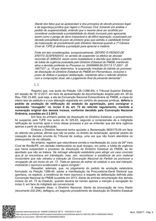 Diante dos fatos que se apresentam e dos princípios do devido processo legal
e da segurança jurídica que regem o Processo Civil, tomando em análise o
pedido de suspensividade, entendo que o mesmo deve ser acolhido por
considerar evidenciada a probabilidade do direito invocado pelo agravante,
assim como o perigo de dano irreparável e de difícil reparação, ocasionado por
decisão precipitada do juízo de primeiro grau que admitiu a viabilidade formal
da instauração de procedimento pelo Diretório Nacional quando a 1ª Câmara
Cível do TJPE já detinha a jurisdição para apreciar a matéria.
Forte em tais considerações, excepcionalmente, DEFIRO O PEDIDO DE
EFEITO SUSPENSIVO, no sentido de suspender os efeitos da decisão
recorrida ID 3686224, assim como restabelecer a decisão que deferiu o pedido
de tutela de urgência postulada pelo Diretório Estadual do PMDB, mantendo
ativa a decisão proferida no Processo no. 00499968-69.2017.8.17.2001 - ID
3457107 - p. 16 que determinou “a suspensão imediata do trâmite do processo
de dissolução do Diretório Estadual do PMDB em Pernambuco, inclusive o
prazo de defesa e qualquer deliberação, mantendo ativo o referido diretório
com a composição atual, até o julgamento final da presente demanda”.
[...]
Registro que, nos autos da Petição 128 (1286-49), o Tribunal Superior Eleitoral,
em sessão de 18.12.2017, em face da apresentação da documentação exigida pelo art. 49 da
Res.-TSE 23.465, qual seja, a ata da Convenção Nacional Extraordinária do PMDB, a cópia do
inteiro teor do estatuto e a sua alteração registrada em cartório de pessoas jurídicas, deferiu o
pedido de anotação de retificação do estatuto da agremiação, para consignar a
expressão “revogado” no inciso II do art. 73 do referido regulamento, mantida a
numeração original dos demais incisos, conforme decidido pela Convenção Nacional
Ordinária, sucedida em 2.3.2013.
Em face do primeiro pedido de dissolução do Diretório Estadual, o procedimento
foi suspenso pelo TJPE nos autos do AI 325-63, segundo a compreensão de a indigitada
retificação ter ocorrido após o início desse processo e por se entender que ela teria vigência
apenas a partir de sua publicação.
Embora o Diretório Nacional tenha ajuizado a Reclamação 0600175-09 em face
do referido ato judicial, afirmei que não se podia, no âmbito da reclamação, apreciar pedido de
cassação da decisão oriunda do Tribunal de Justiça, uma vez que não foram atendidos os
pressupostos da via utilizada.
No entanto, registrei que vislumbrava correta a manifestação do Juízo da 26ª Vara
Cível de Recife/PE, em decisão interlocutória na qual revogou, em parte, a tutela de urgência
que havia suspendido o processo de dissolução do Diretório Estadual do PMDB, ao ter
apontado que não se tratava “de retroagir alteração estatutária para atingir um caso concreto
que já se encontrava em tramitação, mas, sim, reconhecer a existência de erro material
involuntário que não retratou a intenção da Convenção Nacional do Partido ao promover a
revogação de um inciso do art. 73. Trata-se apenas de extrair do estatuto a sua real intenção,
inobstante o equívoco evidenciado e agora corrigido”.
Ressaltei, ademais, que, no julgamento do pedido de anotação estatutária
formulado na Petição 1286-49, adotei a manifestação da Procuradoria-Geral Eleitoral que
apontava, na espécie, a existência de mero equívoco a respeito da deliberação definida pela
Convenção Nacional do PMDB sucedida em 2013, diante de errônea renumeração dos demais
incisos do art. 73 do Estatuto, quando deveria ter havido apenas a menção à revogação do
inciso II, em face do indigitado ato convencional.
A despeito disso, o Diretório Nacional, diante da provocação de novo filiado
(documento 202.294), deflagrou um segundo procedimento de dissolução do Diretório Estadual
Num. 202671 - Pág. 4Assinado eletronicamente por: ADMAR GONZAGA NETO - 19/03/2018 21:28:51
https://pje.tse.jus.br:8443/pje-web/Processo/ConsultaDocumento/listView.seam?x=18031921285131500000000199533
Número do documento: 18031921285131500000000199533
 