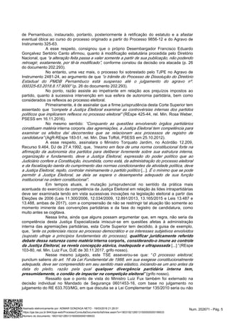 de Pernambuco, instaurado, portanto, posteriormente à retificação do estatuto e a afastar
eventual óbice ao curso do processo originado a partir do Processo 9856-12 e do Agravo de
Instrumento 325-63.
A esse respeito, consignou que o próprio Desembargador Francisco Eduardo
Gonçalvez Sertório Canto afirmou, quanto à modificação estatutária procedida pelo Diretório
Nacional, que “a alteração feita passa a valer somente a partir de sua publicação, não podendo
conforme constou da decisão ora atacada (p. 26retroagir, exatamente, por tê-la modificado”,
do documento 202.293).
No entanto, uma vez mais, o processo foi sobrestado pelo TJPE no Agravo de
Instrumento 2481-24, ao argumento de que “o trâmite do Processo de Dissolução do Diretório
Estadual do PMDB Pernambuco está suspenso até o julgamento do agravo nº.
(p. 26 do documento 202.293).000325-63.2018.8.17.9000”
No ponto, razão assiste ao impetrante em relação aos prejuízos impostos ao
partido, quanto à sucessiva intervenção em sua esfera de autonomia partidária, bem como
considerados os reflexos ao processo eleitoral.
Primeiramente, é de assinalar que a firme jurisprudência desta Corte Superior tem
assentado que “compete à Justiça Eleitoral examinar as controvérsias internas dos partidos
(REspe 425-44, rel. Min. Rosa Weber,políticos que implicarem reflexos no processo eleitoral”
PSESS em 16.11.2016).
No mesmo sentido: “Conquanto as questões envolvendo órgãos partidários
interna corporisconstituam matéria das agremiações, a Justiça Eleitoral tem competência para
examinar os efeitos daí decorrentes que se relacionam aos processos de registro de
(AgR-REspe 183-51, rel. Min. Dias Toffoli, PSESS em 25.10.2012).candidatura”
A esse respeito, assinalara o Ministro Torquato Jardim, no Acórdão 12.209,
Recurso 9.464, DJ de 27.4.1992, que, “mesmo em face de uma norma constitucional forte na
afirmação da autonomia dos partidos para deliberar livremente sobre sua estrutura interna,
organização e fundamento, deve a Justiça Eleitoral, expressão do poder político que ao
Judiciário confere a Constituição, incumbida, como está, da administração do processo eleitoral
e da fiscalização isenta do cumprimento das normas condicionantes da atividade política, deve
[...]a Justiça Eleitoral, repito, controlar minimamente o partido político . É o mínimo que se pode
permitir à Justiça Eleitoral, se dela se espera o desempenha adequado de sua função
.institucional na ordem constitucional”
Em tempos atuais, a mutação jurisprudencial no sentido da prática mais
acentuada do exercício da competência da Justiça Eleitoral em relação às lides intrapartidárias
deve ser examinada tendo em vista sucessivas inovações na legislação eleitoral a partir das
Eleições de 2006 (Leis 11.300/2006, 12.034/2009, 12.891/2013, 13.165/2015 e Leis 13.487 e
13.488, ambas de 2017), com a compreensão de não se restringir tal atuação tão somente ao
momento iminente das convenções partidárias e da fase do registro de candidatura, como
muito antes se cogitava.
Nessa linha, ainda que alguns possam argumentar que, em regra, não seria da
competência desta Justiça Especializada imiscuir-se em questões afetas à administração
interna das agremiações partidárias, esta Corte Superior tem decidido, à guisa de exemplo,
que, “ante os potenciais riscos ao processo democrático e os interesses subjetivos envolvidos
(suposto ultraje a princípios fundamentais do processo), qualificar juridicamente referido
debate dessa natureza como matéria interna corporis, considerando-o imune ao controle
[...] (REspeda Justiça Eleitoral, se revela concepção atávica, inadequada e ultrapassada ”
103-80, rel. Min. Luiz Fux, DJE de 30.11.2017, grifo nosso).
Nesse mesmo julgado, este TSE asseverou-se que: “O processo eleitoral,
punctum saliens do art. 16 da Lei Fundamental de 1988, em sua exegese constitucionalmente
adequada, deve ser compreendido em seu sentido mais elástico, iniciando-se um ano antes da
data do pleito, razão pela qual qualquer divergência partidária interna tem,
(grifo nosso).”presumidamente, o condão de impactar na competição eleitoral
Ressalto que o ponto de vista do Ministro Luiz Fux também foi externado na
decisão individual no Mandado de Segurança 0601453-16, com base no julgamento no
julgamento do RE 633.703/MG, em que discutia se a Lei Complementar 135/2010 seria ou não
Num. 202671 - Pág. 5Assinado eletronicamente por: ADMAR GONZAGA NETO - 19/03/2018 21:28:51
https://pje.tse.jus.br:8443/pje-web/Processo/ConsultaDocumento/listView.seam?x=18031921285131500000000199533
Número do documento: 18031921285131500000000199533
 