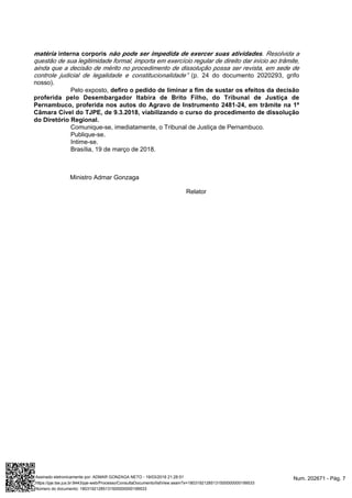 matéria interna corporis não pode ser impedida de exercer suas atividades. Resolvida a
questão de sua legitimidade formal, importa em exercício regular de direito dar início ao trâmite,
ainda que a decisão de mérito no procedimento de dissolução possa ser revista, em sede de
(p. 24 do documento 2020293, grifocontrole judicial de legalidade e constitucionalidade”
nosso).
Pelo exposto, defiro o pedido de liminar a fim de sustar os efeitos da decisão
proferida pelo Desembargador Itabira de Brito Filho, do Tribunal de Justiça de
Pernambuco, proferida nos autos do Agravo de Instrumento 2481-24, em trâmite na 1ª
Câmara Cível do TJPE, de 9.3.2018, viabilizando o curso do procedimento de dissolução
do Diretório Regional.
Comunique-se, imediatamente, o Tribunal de Justiça de Pernambuco.
Publique-se.
Intime-se.
Brasília, 19 de março de 2018.
Ministro Admar Gonzaga
Relator
Num. 202671 - Pág. 7Assinado eletronicamente por: ADMAR GONZAGA NETO - 19/03/2018 21:28:51
https://pje.tse.jus.br:8443/pje-web/Processo/ConsultaDocumento/listView.seam?x=18031921285131500000000199533
Número do documento: 18031921285131500000000199533
 