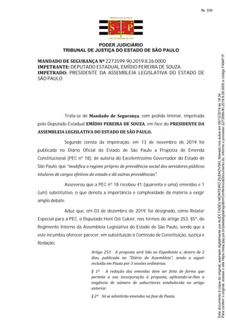 PODER JUDICIÁRIO
TRIBUNAL DE JUSTIÇA DO ESTADO DE SÃO PAULO
MANDADO DE SEGURANÇA Nº 2273599-90.2019.8.26.0000
IMPETRANTE: DEPUTADO ESTADUAL EMÍDIO PEREIRA DE SOUZA
IMPETRADO: PRESIDENTE DA ASSEMBLEIA LEGISLATIVA DO ESTADO DE
SÃO PAULO
Trata-se de Mandado de Segurança, com pedido liminar, impetrado
pelo Deputado Estadual EMÍDIO PEREIRA DE SOUZA, em face do PRESIDENTE DA
ASSEMBLEIA LEGISLATIVA DO ESTADO DE SÃO PAULO.
Segundo consta da impetração, em 13 de novembro de 2019 foi
publicada no Diário Oficial do Estado de São Paulo a Proposta de Emenda
Constitucional (PEC nº 18), de autoria do Excelentíssimo Governador do Estado de
São Paulo, que “modifica o regime próprio de previdência social dos servidores públicos
titulares de cargos efetivos do estado e dá outras providências”.
Asseverou que a PEC nº 18 recebeu 41 (quarenta e uma) emendas e 1
(um) substitutivo, o que denota a importância e complexidade da matéria a exigir
amplo debate.
Aduz que, em 03 de dezembro de 2019, foi designado, como Relator
Especial para a PEC, o Deputado Heni Ozi Cukier, nos termos do artigo 253, §5º, do
Regimento Interno da Assembleia Legislativa do Estado de São Paulo, sendo que a
este incumbiu oferecer parecer, em substituição à Comissão de Constituição, Justiça e
Redação:
Artigo 253 A proposta será lida no Expediente e, dentro de 2
dias, publicada no "Diário da Assembleia", sendo a seguir
incluída em Pauta por 3 sessões ordinárias.
§ 1º A redação das emendas deve ser feita de forma que
permita a sua incorporação à proposta, aplicando-se-lhes a
exigência de número de subscritores estabelecida no artigo
anterior.
§ 2º Só se admitirão emendas na fase de Pauta.
Paraconferirooriginal,acesseositehttps://esaj.tjsp.jus.br/pastadigital/sg/abrirConferenciaDocumento.do,informeoprocesso2273599-90.2019.8.26.0000ecódigoF484F1F.
Estedocumentoécópiadooriginal,assinadodigitalmenteporALEXTADEUMONTEIROZILENOVSKI,liberadonosautosem06/12/2019às18:34.
fls. 339
 