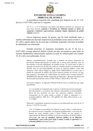 15/02/2022 19:33 :: 1895003 - eproc - ::
https://eproc2g.tjsc.jus.br/eproc/controlador.php?acao=minuta_imprimir&acao_origem=acessar_documento&hash=d329cd9502eb5fe9e9314444… 2/7
A providência requerida está respaldada pelo disposto no art. 4º, § 8º,
da Lei n. 8.437/1992, cujo teor é o seguinte:
Art. 4º [...]  § 8º As liminares cujo objeto seja idêntico poderão ser suspensas em
uma única decisão, podendo o Presidente do Tribunal estender os efeitos da
suspensão a liminares supervenientes, mediante simples aditamento do pedido
original. (negritei)
Faz-se imperioso anotar, de pronto, que há total similitude entre a
matéria enfrentada nas decisões suspensivas já prolatadas nestes autos (evento 4, 19,
41 e 68) e aquela objeto do decisum que se pretende suspender com base no pedido
de aditamento ora examinado.   
Estando presentes os requisitos insculpidos no art. 4º da Lei n.
8.437/1992, exsurge plausível deferir o pleito em tela, invocando-se, para tanto, os
mesmos fundamentos anteriormente expostos (evento 4), referenciados nos eventos
19, 41 e 68 e ora reafirmados. Ei-los:
Importa, preambularmente, escandir que o instituto em apreço (suspensão de
provimento liminar/antecipação de tutela) não se presta para reformar, rever ou
desconstituir a decisão impugnada, na medida em que "as razões para se obter a
sustação da eficácia da decisão não estão no conteúdo jurídico ou antijurídico da
decisão, mas na sua potencialidade de lesão ao interesse público, como bem
salientou o Min. Edson Vidigal no AgRg 39-SC (2003/018807-1) ao dizer que 'o
pedido de suspensão de liminar não possui natureza jurídica de recurso, ou seja,
não propicia a devolução do conhecimento da matéria para eventual reforma'".
(RODRIGUES, Marcelo Abelha. Suspensão de Segurança - Sustação da eficácia de
decisão judicial proferida contra o Poder Público, editora RT, p. 88 e 89).
No mesmo compasso, do Supremo Tribunal Federal, invoco a intelecção que segue
reproduzida:
"[...] no pedido de suspensão não se aprecia o mérito do processo principal,
mas tão-somente a ocorrência dos aspectos relacionados à potencialidade
lesiva do ato decisório em face dos interesses públicos relevantes
consagrados em lei, quais sejam, a ordem, a saúde, a segurança e a
economia públicas. (STF, SL n. 102 AgR/SP, relª. Mina. Ellen Gracie, j. em
17.3.2008)."
Outrossim, a postulação suspensiva encontra eco na disposição que verte do art. 4º
da Lei nº. 8.437/92. In verbis:
"Art. 4° Compete ao presidente do tribunal, ao qual couber o conhecimento
do respectivo recurso, suspender, em despacho fundamentado, a execução da
liminar nas ações movidas contra o Poder Público ou seus agentes, a
requerimento do Ministério Público ou da pessoa jurídica de direito público
interessada, em caso de manifesto interesse público ou de flagrante
ilegitimidade, e para evitar grave lesão à ordem, à saúde, à segurança e à
economia públicas.(destaque aposto)"
5066739-89.2021.8.24.0000 1895003
.V17
ESTADO DE SANTA CATARINA
TRIBUNAL DE JUSTIÇA
 