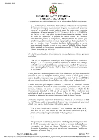 15/02/2022 19:33 :: 1895003 - eproc - ::
https://eproc2g.tjsc.jus.br/eproc/controlador.php?acao=minuta_imprimir&acao_origem=acessar_documento&hash=d329cd9502eb5fe9e9314444… 3/7
A propósito do preceptivo acima transcrito, o Ministro Dias Toffoli consigna que:
"[...] a utilização do instrumento da medida de contracautela de suspensão
de segurança pressupõe a demonstração de que o ato questionado apresenta
potencial risco de abalo grave à ordem, à saúde, à segurança ou à economia
públicas (art. 4º, caput, da Lei nº 8.437/1992; art. 15 da Lei nº 12.016/2009 e
art. 297 do RISTF). Com efeito, ao indicar tais circunstâncias como causas
de pedir da suspensão, a própria lei indica causas de "natureza
eminentemente política e extrajurídica, diferenciando-se das causas que
geralmente justificam outros meios de impugnação de decisões judiciais" e
que se revelam como "conceitos jurídicos indeterminados, a serem
apreciados pelo julgador perante o caso concreto".(ARABI, Abhner Youssif
Mota. Mandado de Segurança e Mandado de Injunção. 2ª Edição. Salvador:
Editora Juspodivm, pp. 152/153)"
No  âmbito deste Sodalício há norma inserta em seu Regimento Interno, que assim
estabelece:
"Art. 15. São competências e atribuições do 1º vice-presidente do Tribunal de
Justiça:  [...]  IV - decidir o pedido de suspensão de liminar e de sentença
proferida contra o Poder Público ou seus agentes em mandado de segurança,
ação popular, ação civil pública e habeas data, resolvendo os incidentes que
se suscitarem;"
Então, para que o pedido suspensivo tenha êxito é imperioso que fique demonstrado
tratar-se de caso de manifesto interesse público voltado a evitar grave lesão à
ordem, à saúde, à segurança ou à economia públicas (art. 4º da Lei n. 8.437/92) e,
de conseguinte, é nos lindes dessas balizas que o pleito estatal será examinado.
Estudos realizados pela empresa Actuarial - Assessoria e Consultoria Atuarial
Ltda., utilizando-se de base de dados cadastrais e financeiros em 31/12/2020,
levando, portanto, em conta o cenário jurídico anterior à edição da Lei
Complementar Estadual n. 773, de 11 de agosto de 2021, concluíram pela
existência de deficit previdenciário (Evento 1, Doc. 3) no Regime Próprio de
Previdência Social dos Servidores Públicos do Estado de Santa Catarina.
No mesmo compasso, a exposição de motivos do Projeto de Lei convolado na LCE
n. 773/2021, ao aludir ao desequilíbrio financeiro e à necessidade de recursos do
Estado para suprir a deficiência previdenciária, registra que:
"Em 10 anos a insuficiência cresceu 612,39%, saindo em 2009 de R$ 784 mi,
para mais de R$ 4,8 bi, anuais. No total, em valores atualizados (IPCA),
foram carreados para a previdência R$ 36 bi, no período."   
[...]    
"Os gastos com o sistema de previdência estadual para atender pouco mais
de 70.000 segurados são superiores a todos os recursos individualmente
empregados nas áreas da Saúde, Educação ou Segurança Pública,
destinados à população catarinense, que já conta com mais de 7 milhões de
habitantes. (Evento 1, Proj.5)"
5066739-89.2021.8.24.0000 1895003
.V17
ESTADO DE SANTA CATARINA
TRIBUNAL DE JUSTIÇA
 