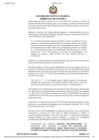 15/02/2022 19:33 :: 1895003 - eproc - ::
https://eproc2g.tjsc.jus.br/eproc/controlador.php?acao=minuta_imprimir&acao_origem=acessar_documento&hash=d329cd9502eb5fe9e9314444… 4/7
Dessa forma, não há, ao menos por ora, como deixar de reconhecer o 'deficit' do
Sistema Previdenciário estadual, para cuja correção o Estado de Santa Catarina
socorreu-se da inovação legal impugnada pelas Entidades Sindicais propositoras
das ações referenciadas.    
Ademais, no dizente com a majoração da alíquota e o reportado deficit, tem-se a
interpretação conferida pelo Supremo Tribunal Federal, condensada no Tema 933,
com a dicção que segue reproduzida:
"1. A ausência de estudo atuarial específico e prévio à edição de lei que
aumente a contribuição previdenciária dos servidores públicos não implica
vício de inconstitucionalidade, mas mera irregularidade que pode ser sanada
pela demonstração do déficit financeiro ou atuarial que justificava a medida.
2. A majoração da alíquota da contribuição previdenciária do servidor
público para 13,25% não afronta os princípios da razoabilidade e da
vedação ao confisco. (ARE 875958, rel. Min. Roberto Barroso, j.
19.10.2021)"
Entretanto, a solução aviada nas decisões judiciais cuja suspensão se postula nestes
autos propendeu pelo retorno ao 'status quo ante'.
Sem desconsiderar os bem lançados fundamentos do preclaro Magistrado que as
prolatou, sobejamente conhecido no meio forense por sua capacidade, não se pode
deslembrar que a inovação legal aqui em debate encontra endosso no regramento
inserido no art. 149, § 1º-A, da Carta da República pela Ementa Constitucional n.
103/2019. 'In verbis':
"Art. 149. [...]     § 1º-A. Quando houver 'deficit' atuarial, a contribuição
ordinária dos aposentados e pensionistas poderá incidir sobre o valor dos
proventos de aposentadoria e de pensões que supere o salário-mínimo."
Sem adentrar em considerações acerca da justeza dessa disposição constitucional,
que, efetivamente onera aposentados e pensionistas - algo que deveria ser sopesado
-, o fato é que ela desvela-se expressa em assentir a possibilidade de cobrar-se
contribuição previdenciária desses segmentos na forma como consta do dispositivo
legal questionado.
A mais disso, "a regra inserida pela EC 103/2019 tem aplicação imediata aos entes
federativos, prescindindo de reprodução nas constituições estaduais" (SL n. 1350/
SP, rel. Min. Luiz Fux, j. 18.11.2021).
De outro vértice, está notabilizada, na ambiência deste feito, como anteriormente
consignado, a existência de lesão capaz de atingir gravemente a ordem e a
economia públicas, fazendo-se invocável, neste passo, a compreensão do Supremo
Tribunal Federal, ao julgar situação análoga, a exemplo da contribuição
previdenciária do Município de São José dos Campos/SP. Confira-se:
"SUSPENSÃO DE LIMINAR. DIREITO PREVIDENCIÁRIO. LEI
MUNICIPAL QUE EXPANDE A BASE DE CÁLCULO DE
CONTRIBUIÇÃO INCIDENTE SOBRE PROVENTOS E PENSÕES.
INCIDÊNCIA SOBRE O VALOR QUE EXCEDE O SALÁRIO-MÍNIMO.
5066739-89.2021.8.24.0000 1895003
.V17
ESTADO DE SANTA CATARINA
TRIBUNAL DE JUSTIÇA
 