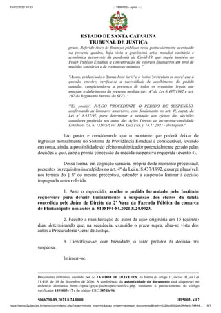 15/02/2022 19:33 :: 1895003 - eproc - ::
https://eproc2g.tjsc.jus.br/eproc/controlador.php?acao=minuta_imprimir&acao_origem=acessar_documento&hash=d329cd9502eb5fe9e9314444… 6/7
prazo. Referido risco às finanças públicas resta particularmente acentuado
na presente quadra, haja vista a gravíssima crise mundial sanitária e
econômica decorrente da pandemia da Covid-19, que impõe também ao
Poder Público Estadual a concentração de esforços financeiros em prol de
medidas sanitárias e de estímulo econômico. "    
"Assim, evidenciado o 'fumus boni iuris' e o ínsito 'periculum in mora' que a
questão envolve, verifica-se a necessidade de acolhimento do pedido
cautelar, completando-se a presença de todos os requisitos legais que
ensejam o deferimento da presente medida (art. 4º da Lei 8.437/1992 e art.
297 do Regimento Interno do STF). "
"'Ex positis', JULGO PROCEDENTE O PEDIDO DE SUSPENSÃO,
confirmando as liminares anteriores, com fundamento no art. 4º, caput, da
Lei nº 8.437/92, para determinar a sustação dos efeitos das decisões
cautelares proferida nos autos das Ações Diretas de Inconstitucionalidade
Estaduais (SL n. 1350/SP, rel. Min. Luiz Fux, j. 18.11.2021 - destaquei)."
Isto posto, e considerando que o montante que poderá deixar de
ingressar mensalmente no Sistema de Previdência Estadual é considerável, levando
em conta, ainda, a possibilidade do efeito multiplicador potencialmente gerado pelas
decisões a quo, cabe a pronta concessão da medida suspensiva requerida (evento 4).
Dessa forma, em cognição sumária, própria deste momento processual,
presentes os requisitos insculpidos no art. 4º da Lei n. 8.437/1992, exsurge plausível,
nos termos do § 8º do mesmo preceptivo, estender a suspensão liminar à decisão
impugnada antes referida.  
1. Ante o expendido, acolho o pedido formulado pelo Instituto
requerente para deferir liminarmente a suspensão dos efeitos da tutela
concedida pelo Juízo de Direito da 2ª Vara da Fazenda Pública da comarca
de Florianópolis nos autos n. 5105194-54.2021.8.24.0023.  
2. Faculto a manifestação do autor da ação originária em 15 (quinze)
dias, determinando que, na sequência, exaurido o prazo supra, abra-se vista dos
autos à Procuradoria-Geral de Justiça.  
3. Cientifique-se, com brevidade, o Juízo prolator da decisão ora
suspensa.  
Intimem-se.


Documento eletrônico assinado por ALTAMIRO DE OLIVEIRA, na forma do artigo 1º, inciso III, da Lei
11.419, de 19 de dezembro de 2006. A conferência da autenticidade do documento está disponível no
endereço eletrônico https://eproc2g.tjsc.jus.br/eproc/verifica.php, mediante o preenchimento do código
verificador 1895003v17 e do código CRC 387d8e96.

5066739-89.2021.8.24.0000 1895003
.V17
ESTADO DE SANTA CATARINA
TRIBUNAL DE JUSTIÇA
 