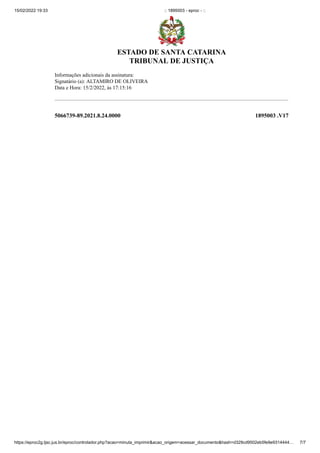 15/02/2022 19:33 :: 1895003 - eproc - ::
https://eproc2g.tjsc.jus.br/eproc/controlador.php?acao=minuta_imprimir&acao_origem=acessar_documento&hash=d329cd9502eb5fe9e9314444… 7/7


Informações adicionais da assinatura:

Signatário (a): ALTAMIRO DE OLIVEIRA

Data e Hora: 15/2/2022, às 17:15:16

 
 
5066739-89.2021.8.24.0000 1895003
.V17
ESTADO DE SANTA CATARINA
TRIBUNAL DE JUSTIÇA
 
