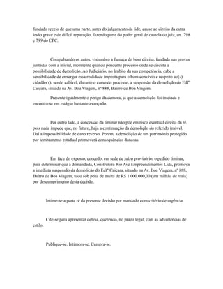fundado receio de que uma parte, antes do julgamento da lide, cause ao direito da outra
lesão grave e de difícil reparação, fazendo parte do poder geral de cautela do juiz, art. 798
e 799 do CPC.
Compulsando os autos, vislumbro a fumaça do bom direito, fundada nas provas
juntadas com a inicial, mormente quando pendente processo onde se discuta a
possibilidade de demolição. Ao Judiciário, no âmbito da sua competência, cabe a
sensibilidade de enxergar essa realidade imposta para o bom convívio e respeito ao(s)
cidadão(s), sendo cabível, durante o curso do processo, a suspensão da demolição do Edfº
Caiçara, situado na Av. Boa Viagem, nº 888, Bairro de Boa Viagem.
Presente igualmente o perigo da demora, já que a demolição foi iniciada e
encontra-se em estágio bastante avançado.
Por outro lado, a concessão da liminar não põe em risco eventual direito da ré,
pois nada impede que, no futuro, haja a continuação da demolição do referido imóvel.
Daí a impossibilidade de dano reverso. Porém, a demolição de um patrimônio protegido
por tombamento estadual promoverá consequências danosas.
Em face do exposto, concedo, em sede de juízo provisório, o pedido liminar,
para determinar que a demandada, Construtora Rio Ave Empreendimentos Ltda, promova
a imediata suspensão da demolição do Edfº Caiçara, situado na Av. Boa Viagem, nº 888,
Bairro de Boa Viagem, tudo sob pena de multa de R$ 1.000.000,00 (um milhão de reais)
por descumprimento desta decisão.
Intime-se a parte ré da presente decisão por mandado com critério de urgência.
Cite-se para apresentar defesa, querendo, no prazo legal, com as advertências de
estilo.
Publique-se. Intimem-se. Cumpra-se.
 