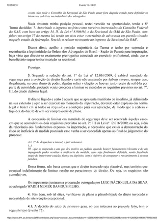 17/05/2018 Evento 16 - DEC1
https://eproc.trf4.jus.br/eproc2trf4/controlador.php?acao=acessar_documento&doc=41526562049408671115035032004&evento=4152656204940867111503505
Assim, não pode o Conselho da Seccional de São Paulo atuar fora daquele estado para defender os
interesses coletivos ou individuais dos advogados.
Nada obstante minha posição pessoal, restei vencido na oportunidade, tendo a 8ª
Turma decidido: '1. Autorizado o ingresso no feito como terceiros interessados do Conselho Federal
da OAB, com base no artigo 54, II, da Lei nº 8.906/94, e da Seccional da OAB de São Paulo, com
fulcro no artigo 57 da mesma lei, tendo em vista estar o escritório de advocacia em questão situado
naquele estado da federação. Vencido o relator no tocante ao ingresso da Seccional da OAB'.
Diante disso, acolho a posição majoritária da Turma e tenho por superada e
reconhecida a legitimidade da Ordem dos Advogados do Brasil - Seção do Paraná para impetração,
haja vista que discute-se exatamente prerrogativa associada ao exercício profissional, ainda que o
beneficiário sequer tenha inscrição na seccional.
Prossigo.
3. Segundo a redação do art. 1º da Lei nº 12.016/2009, é cabível mandado de
segurança para a proteção de direito líquido e certo não amparado por habeas corpus, sempre que,
ilegalmente, ou com abuso de poder, alguém sofrer violação ou houver justo receio de sofrê-la por
parte de autoridade, podendo o juiz conceder a liminar se atendidos os requisitos previstos no art. 7º,
III, do citado diploma legal.
O direito líquido e certo é aquele que se apresenta manifesto de imediato, já delimitado
na sua extensão e apto a ser exercido no momento da impetração, devendo estar expresso em norma
legal e trazer em si todos os requisitos e condições para sua aplicação, de modo que a certeza e
liquidez do direito devem ser comprovadas de plano.
A concessão de liminar em mandado de segurança deve ser reservada àqueles casos
em que se acumulem os dois requisitos previstos no art. 7º, III da Lei nº 12.016/2009, ou seja, além
da relevância dos fundamentos expostos na impetração, é necessário que exista a demonstração do
risco de ineficácia da medida postulada caso venha a ser concedida apenas ao final do julgamento do
processo:
Art. 7º Ao despachar a inicial, o juiz ordenará:
(...)
III - que se suspenda o ato que deu motivo ao pedido, quando houver fundamento relevante e do ato
impugnado puder resultar a ineficácia da medida, caso seja finalmente deferida, sendo facultado
exigir do impetrante caução, fiança ou depósito, com o objetivo de assegurar o ressarcimento à pessoa
jurídica.
Dessa forma, não basta apenas que o direito invocado seja plausível, mas também que
eventual indeferimento de liminar resulte no perecimento do direito. Ou seja, os requisitos são
cumulativos.
Os impetrantes juntaram a procuração outorgada por LUIZ INÁCIO LULA DA SILVA
ao advogado WADIH NEMER DAMOUS FILHO.
4. Pois bem, sob tal ótica, verifica-se de plano a plausibilidade do direto invocado e
necessidade de intervenção excepcional.
4.1. A decisão do juízo de primeiro grau, no que interessa ao presente feito, tem o
seguinte teor (evento 75):
 