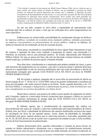 17/05/2018 Evento 16 - DEC1
https://eproc.trf4.jus.br/eproc2trf4/controlador.php?acao=acessar_documento&doc=41526562049408671115035032004&evento=4152656204940867111503505
7. Em relação à juntada de procuração por Wadih Nemer Damous Filho, deve-se observar que os
entes estatais, por razões ínsitas ao Estado de Direito, tem por finalidade a garantia da ordem
jurídica, em especial da eficácia imperativa das normas que a compõem. A imposição da pena,
consequência do descumprimento de uma norma, e a sua escorreita execução são dois dos principais
instrumentos de efetivação dessa missão constitucional. Nesse sentido, não sendo permitido aos
parlamentares realizar advocacia a favor ou contrariamente aos interesses da União, dos Estados, dos
Municípios e do Distrito Federal, por incidência da norma do artigo 30, II, da Lei n. 8.069/1994,
acolho a manifestação do Ministério Público Federal (evento 72, item 1).
Se, por um lado, compete ao juízo aferir a regularidade da representação (esta
atribuição dele não se subtrai), de outro, é certo que tal verificação deve sofrer temperamentos em
casos específicos.
Embora possa ser controvertida a possibilidade de o parlamentar advogar em desfavor
de 'empresas públicas, sociedades de economia mista, fundações públicas, entidades paraestatais
ou empresas concessionárias ou permissionárias de serviço público', cuida-se, na hipótese, de
defesa no interesse de réu condenado em fase de execução da pena.
Nesse passo, excetuando-se a possibilidade de haver algum litígio futuramente no que
diz respeito à reparação do dano como condição à progressão de regime, cuja interessada é a
Petrobras, de momento, tem-se uma pretensão punitiva do Estado, representado pelo Ministério
Público Federal. Ou seja, ao menos por hora, não está em discussão eventual interesse da entidade
estatal lesada que, no âmbito do processo penal, é bastante limitada.
Para além disso, considerando-se a impetração pela própria entidade de classe, a quem
cabe fiscalizar descumprimentos de seu estatuto, e que não é o processo penal o ambiente fértil para
discutir-se a regularidade ou não do exercício profissional, não vejo como desconhecer o direito de
representação outorgado pelo apenado LUIZ INÁCIO LULA DA SILVA em favor de WADIH
NEMER DAMOUS FILHO
4.2. No tocante a urgência, malgrado não se possa falar em perecimento de direito na
literal acepção do art. 7º, III da Lei nº 12.016/2009, trata-se de garantia fundamental a assistência do
preso por advogados, não sendo razoável limitar-se tal direito. Ainda, segundo determina o art. 133
da Carta Política, 'o advogado é indispensável à administração da justiça, sendo inviolável por seus
atos e manifestações no exercício da profissão, nos limites da lei'.
Diante desse contexto, sem prejuízo de melhor exame quando do julgamento do mérito
pelo Colegiado, impõe-se a intervenção recursal excepcional para assegurar o direito ao exercício
profissional, conforme instrumento de outorga dada por LUIZ INÁCIO LULA DA SILVA ao
advogado WADIH NEMER DAMOUS FILHO.
5. Saliento, apenas, que o reconhecimento da representação não implica em
desconsideração das regras de visitação e entrevista estabelecidas pela Superintendência da Polícia
Federal, pois, por óbvio, a pluralidade de defensores não autoriza modificação exclusiva das regras
de carceragem em favor de um apenado apenas. Assim, diante da pluralidade de advogados
constituídos pelo preso, importa destacar que as entrevistas pessoais e reservadas, garantidas pelo
art. 41, IX, da LEP, devem se dar de acordo com o regramento da unidade em que se acha recolhido,
ao bem do bom funcionamento da administração.
Embora desnecessário dizer, questões relacionadas à visitação de presos devem ser
tratadas no âmbito administrativo diretamente com o responsável do estabelecimento prisional,
especialmente nos casos em que a execução da pena esta sendo realizada, em caráter excepcional, na
 