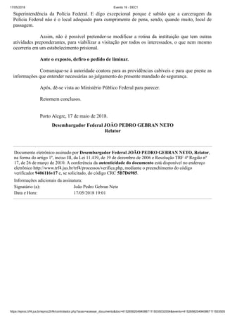 17/05/2018 Evento 16 - DEC1
https://eproc.trf4.jus.br/eproc2trf4/controlador.php?acao=acessar_documento&doc=41526562049408671115035032004&evento=4152656204940867111503505
Superintendência da Polícia Federal. E digo excepcional porque é sabido que a carceragem da
Polícia Federal não é o local adequado para cumprimento de pena, sendo, quando muito, local de
passagem.
Assim, não é possível pretender-se modificar a rotina da instituição que tem outras
atividades preponderantes, para viabilizar a visitação por todos os interessados, o que nem mesmo
ocorreria em um estabelecimento prisional.
Ante o exposto, defiro o pedido de liminar.
Comunique-se à autoridade coatora para as providências cabíveis e para que preste as
informações que entender necessárias ao julgamento do presente mandado de segurança.
Após, dê-se vista ao Ministério Público Federal para parecer.
Retornem conclusos.
Porto Alegre, 17 de maio de 2018.
Desembargador Federal JOÃO PEDRO GEBRAN NETO
Relator
Documento eletrônico assinado por Desembargador Federal JOÃO PEDRO GEBRAN NETO, Relator,
na forma do artigo 1º, inciso III, da Lei 11.419, de 19 de dezembro de 2006 e Resolução TRF 4ª Região nº
17, de 26 de março de 2010. A conferência da autenticidade do documento está disponível no endereço
eletrônico http://www.trf4.jus.br/trf4/processos/verifica.php, mediante o preenchimento do código
verificador 9406116v17 e, se solicitado, do código CRC 5B7D6985.
Informações adicionais da assinatura:
Signatário (a): João Pedro Gebran Neto
Data e Hora: 17/05/2018 19:01
 
