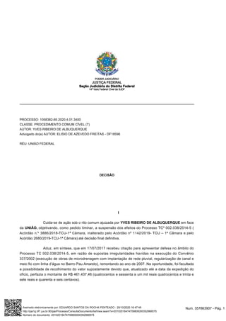 PROCESSO: 1058382-85.2020.4.01.3400
CLASSE: PROCEDIMENTO COMUM CÍVEL (7)
AUTOR: YVES RIBEIRO DE ALBUQUERQUE
Advogado do(a) AUTOR: ELISIO DE AZEVEDO FREITAS - DF18596
RÉU: UNIÃO FEDERAL
DECISÃO
I
Cuida-se de ação sob o rito comum ajuizada por YVES RIBEIRO DE ALBUQUERQUE em face
da UNIÃO, objetivando, como pedido liminar, a suspensão dos efeitos do Processo TCº 002.038/2014-5 (
Acórdão n.º 3886/2018-TCU-1ª Câmara, inalterado pelo Acórdão nº 1142/2019- TCU – 1ª Câmara e pelo
Acórdão 2680/2019-TCU-1ª Câmara) até decisão final definitiva.
Aduz, em síntese, que em 17/07/2017 recebeu citação para apresentar defesa no âmbito do
Processo TC 002.038/2014-5, em razão de supostas irregularidades havidas na execução do Convênio
337/2002 (execução de obras de microdrenagem com implantação de rede pluvial, regularização de canal e
meio fio com linha d’água no Bairro Pau Amarelo), remontando ao ano de 2007. Na oportunidade, foi facultada
a possibilidade de recolhimento do valor supostamente devido que, atualizado até a data da expedição do
ofício, perfazia o montante de R$ 461.437,46 (quatrocentos e sessenta e um mil reais quatrocentos e trinta e
sete reais e quarenta e seis centavos).
PODER JUDICIÁRIO
JUSTIÇA FEDERAL
Seção Judiciária do Distrito Federal
14ª Vara Federal Cível da SJDF
Num. 357863907 - Pág. 1Assinado eletronicamente por: EDUARDO SANTOS DA ROCHA PENTEADO - 20/10/2020 16:47:49
http://pje1g.trf1.jus.br:80/pje/Processo/ConsultaDocumento/listView.seam?x=20102016474709800000352966575
Número do documento: 20102016474709800000352966575
 