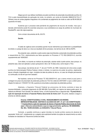 Alega que em sua defesa manifestou-se pela ocorrência da prescrição da pretensão punitiva do
TCU e pela impossibilidade de aplicação de multa, no entanto, por conta do Acórdão 3886/2018-TCU-1ª
Câmara, teve as contas julgadas irregulares e foi condenado ao pagamento de multa no valor de R$ 40.000,00
(quarenta mil reais).
Sustenta que o processo está pendente de julgamento de recurso de revisão, mas que a
decisão administrativa pode lhe acarretar prejuízos a sua candidatura ao cargo de prefeito do município de
Paulista/PE, caso não seja suspensa.
Com a inicial, documentos de fls. 20-373.
Decido.
II
A tutela de urgência será concedida quando houver elementos que evidenciem a probabilidade
do direito e o perigo de dano ou o risco ao resultado útil do processo, nos termos do art. 300 do NCPC.
No presente caso, pretende a parte autora seja reconhecida a prescrição da pretensão punitiva
e ressarcitória do TCU, relativamente aos fatos apurados no Processo nº TC 002.038/2014-5, ocorrida
supostamente até 19/04/2007.
Com efeito, no tocante ao instituto da prescrição, assiste razão à parte autora. Isso porque, no
presente caso, deve ser aplicado o prazo quinquenal e não o de 10 (dez) anos, como requer o TCU.
Isso porque, nos termos do art. 1º, da Lei nº 9.873, de 1999, “prescreve em cinco anos a ação
punitiva da Administração Pública Federal, direta e indireta, no exercício do poder de polícia, objetivando
apurar infração à legislação em vigor, contados da data da prática do ato ou, no caso de infração permanente
ou continuada, do dia em que tiver cessado”.
Na hipótese, extrai-se do Processo TC 002.038/2014-5, que o termo inicial (a quo) para a
contagem do prazo da prescrição da pretensão punitiva do TCU foi a data de 24/07/2007, e que a ordem para a
citação foi dada em 17/03/2017 (fl. 58), quando já consumada a prescrição da pretensão punitiva.
Ademais, o Supremo Tribunal Federal se pronunciou de forma contrária à tese da
imprescritibilidade, consoante julgamento do RE 669.069 (Tema 666), em regime de repercussão geral, de
relatoria do Ministro Teori Zavaski. No referido Tema, a Corte Suprema fixou a seguinte tese: “É prescritível a
ação de reparação de danos à Fazenda Pública decorrente de ilícito civil”. No ponto, destaco a seguir a
ementa do referido julgado:
Ementa: CONSTITUCIONAL E CIVIL. RESSARCIMENTO AO ERÁRIO.
IMPRESCRITIBILIDADE. SENTIDO E ALCANCE DO ART. 37, § 5º, DA CONSTITUIÇÃO.
1. É prescritível a ação de reparação de danos à Fazenda Pública decorrente de ilícito
civil. 2. Recurso extraordinário a que se nega provimento. (grifamos; RE 669069/MG;
Rel. Min. TEORI ZAVASKI; em 03/02/2016; Tribunal Pleno).
Contudo, a questão continuou a gerar dúvidas no mundo jurídico acerca do alcance da
expressão “ilícito civil”, notadamente se o julgado seria aplicável também às ações de ressarcimento ao erário
fundadas em decisões do Tribunal de Contas da União.
Num. 357863907 - Pág. 2Assinado eletronicamente por: EDUARDO SANTOS DA ROCHA PENTEADO - 20/10/2020 16:47:49
http://pje1g.trf1.jus.br:80/pje/Processo/ConsultaDocumento/listView.seam?x=20102016474709800000352966575
Número do documento: 20102016474709800000352966575
 