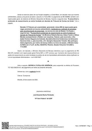 Ainda no exercício pleno de sua função exegética, a Corte Maior, em decisão mais que recente
(20/04/2020), colocou uma pá de cal sobre o assunto no Tema 899, no julgamento do RE 636886, também com
repercussão geral, da relatoria do Ministro Alexandre de Moraes, fixando a seguinte tese: “É prescritível a
pretensão de ressarcimento ao erário fundada em decisão de Tribunal de Contas da União”. Eis o
julgado:
Decisão: O Tribunal, por unanimidade, apreciando o tema 899 da repercussão geral,
negou provimento ao recurso extraordinário, mantendo-se a extinção do processo
pelo reconhecimento da prescrição, nos termos do voto do Relator. Foi fixada a
seguinte tese: "É prescritível a pretensão de ressarcimento ao erário fundada em
decisão de Tribunal de Contas". Os Ministros Roberto Barroso, Edson Fachin e Gilmar
Mendes acompanharam o Relator com ressalvas. Falaram: pela recorrente, a Dra.
Izabel Vinchon Nogueira de Andrade, Secretária-Geral de Contencioso da Advocacia-
Geral da União; e, pela recorrida, o Dr. Georghio Alessandro Tomelin. Não participou
deste julgamento, por motivo de licença médica no início da sessão, o Ministro Celso
de Mello (art. 2º, § 5º, da Res. 642/2019). Plenário, Sessão Virtual de 10.4.2020 a
17.4.2020.
Assim, em decisão, o Ministro Alexandre de Moraes relembrou que no julgamento do RE
852.475, também com repercussão geral (Tema 897), o STF concluiu que “somente são imprescritíveis as
ações de ressarcimento ao erário fundadas na prática de ato de improbidade administrativa doloso tipificado na
Lei de Improbidade Administrativa – Lei 8.429/1992”.
III
Ante o exposto, DEFIRO A TUTELA DE URGÊNCIA, para suspender os efeitos do Processo
TCº 002.038/2014-5, até julgamento de mérito da presente demanda.
Intimem-se, com a urgência devida.
Cite-se. Cumpra-se.
Brasília, 20 de outubro de 2020.
(assinatura eletrônica)
Juiz Eduardo Rocha Penteado
14ª Vara Federal da SJDF
Num. 357863907 - Pág. 3Assinado eletronicamente por: EDUARDO SANTOS DA ROCHA PENTEADO - 20/10/2020 16:47:49
http://pje1g.trf1.jus.br:80/pje/Processo/ConsultaDocumento/listView.seam?x=20102016474709800000352966575
Número do documento: 20102016474709800000352966575
 
