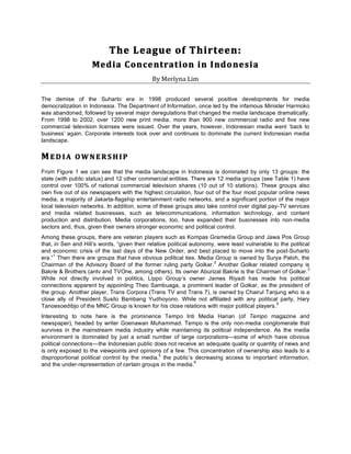 The	
  League	
  of	
  Thirteen:	
  	
  
                     Med ia	
  Conce ntrat ion	
  in	
  I ndonesia	
  
                                             By	
  Merlyna	
  Lim	
  

The demise of the Suharto era in 1998 produced several positive developments for media
democratization in Indonesia. The Department of Information, once led by the infamous Minister Harmoko
was abandoned, followed by several major deregulations that changed the media landscape dramatically.
From 1998 to 2002, over 1200 new print media, more than 900 new commercial radio and five new
commercial television licenses were issued. Over the years, however, Indonesian media went ‘back to
business’ again. Corporate interests took over and continues to dominate the current Indonesian media
landscape.

M E D I A 	
   O W N E R S H I P 	
  
From Figure 1 we can see that the media landscape in Indonesia is dominated by only 13 groups: the
state (with public status) and 12 other commercial entities. There are 12 media groups (see Table 1) have
control over 100% of national commercial television shares (10 out of 10 stations). These groups also
own five out of six newspapers with the highest circulation, four out of the four most popular online news
media, a majority of Jakarta-flagship entertainment radio networks, and a significant portion of the major
local television networks. In addition, some of these groups also take control over digital pay-TV services
and media related businesses, such as telecommunications, information technology, and content
production and distribution. Media corporations, too, have expanded their businesses into non-media
sectors and, thus, given their owners stronger economic and political control.
Among these groups, there are veteran players such as Kompas Gramedia Group and Jawa Pos Group
that, in Sen and Hill’s words, “given their relative political autonomy, were least vulnerable to the political
and economic crisis of the last days of the New Order, and best placed to move into the post-Suharto
     1
era.” Then there are groups that have obvious political ties. Media Group is owned by Surya Paloh, the
                                                                       2
Chairman of the Advisory Board of the former ruling party Golkar. Another Golkar related company is
                                                                                                              3
Bakrie & Brothers (antv and TVOne, among others). Its owner Aburizal Bakrie is the Chairman of Golkar.
While not directly involved in politics, Lippo Group’s owner James Riyadi has made his political
connections apparent by appointing Theo Sambuaga, a prominent leader of Golkar, as the president of
the group. Another player, Trans Corpora (Trans TV and Trans 7), is owned by Chairul Tanjung who is a
close ally of President Susilo Bambang Yudhoyono. While not affiliated with any political party, Hary
                                                                                                4
Tanoesoedibjo of the MNC Group is known for his close relations with major political players.
Interesting to note here is the prominence Tempo Inti Media Harian (of Tempo magazine and
newspaper), headed by writer Goenawan Muhammad. Tempo is the only non-media conglomerate that
survives in the mainstream media industry while maintaining its political independence. As the media
environment is dominated by just a small number of large corporations—some of which have obvious
political connections—the Indonesian public does not receive an adequate quality or quantity of news and
is only exposed to the viewpoints and opinions of a few. This concentration of ownership also leads to a
                                               5
disproportional political control by the media, the public’s decreasing access to important information,
                                                             6
and the under-representation of certain groups in the media.




                                                        	
  
 
