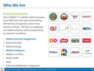 Who We Are 
We Know Your Consumer 
Life in Mobile™ is a global mobile innovator, since 2007 with vast experience working with brands and agencies across many industry verticals. We focus on deploying our mobile solutions without jeopardizing our partner’s workflows. 
• Mobile Consumer Engagement 
• Brand Activation 
• Mobile Strategy 
• Mobile Intelligence 
• Mobile as a Utility 
• Mobile Audit 
• Apps 
• Advanced Mobilization Integrations 
Copyright © 2014 Life in Mobile™ • Confidential and Proprietary Presentation • 
www.lifeinmobile.com 
11  