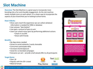Slot Machine 
Copyright © 2014 Life in Mobile™ • Confidential and Proprietary Presentation • 
www.lifeinmobile.com 
13 
Overview: The Slot Machine is a great way to incorporate more branding into a fun and sharable engagement. As the slot machine needs multiple icons on each wheel, it’s a clever way to incorporate the aspects of your brand that you’re looking to drive home. How It Works: 
• Once users reach the experience we can collect whatever information is needed for CRM or database 
• User presses “Spin Button” 
• User gets x amount of spins to win 
• Users can unlock more spins by performing additional actions 
• Check in via GPS 
• Share with friends Benefits 
• No App stores needed 
• Drives to social networks / easily shareable 
• Consumers participate daily 
• Increases brand exposure 
• Great for co-branded campaigns 
• Everyone can win – provide small valued offer to all participants Target Demo: 
• Over 18 
• Popular with the 30+ crowd 
• Male & Female 
Text SLOT to 88500 
Play Demo  