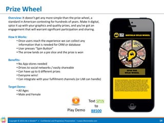 Prize Wheel 
Copyright © 2014 Life in Mobile™ • Confidential and Proprietary Presentation • 
www.lifeinmobile.com 
14 
Overview: It doesn’t get any more simple than the prize wheel, a standard in American contesting for hundreds of years. Make it digital, spice it up with your graphics and quality prizes, and you’ve got an engagement that will warrant significant participation and sharing. How It Works: 
• Once users reach the experience we can collect any information that is needed for CRM or database 
• User presses “Spin Button” 
• The arrow lands on a pie slice and the prize is won Benefits: 
• No App stores needed 
• Drives to social networks / easily shareable 
• Can have up to 6 different prizes 
• Everyone wins! 
• Can integrate with your fulfillment channels (or LiM can handle) Target Demo: 
• All Ages 
• Male and Female 
Play Demo 
Text SPIN to 88500  