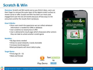 Scratch & Win 
Copyright © 2014 Life in Mobile™ • Confidential and Proprietary Presentation • 
www.lifeinmobile.com 
15 
Overview: Scratch and Win works just as you think it does, users use their finger to remove the outer layer of the digital scratch surface to reveal a prize or offer. Scratch and Win has been our most used engagement over the last 24 months because of how easy it is for consumers and for the results that it produces. How It Works: 
• Once users reach the experience we can collect whatever information is needed for CRM or database 
• User scratches to reveal prize or offer 
• User is delivered to result page which showcases other actions they can take to unlock another scratch game Notables: 
• No App stores needed 
• Drives to social networks / easily shareable 
• Increases brand exposure 
•Most participants will return daily to play Target Demo: 
• Prime Age 25 – 55 
• Male and Female 
Play Demo 
Text SCRATCH to 88500  
