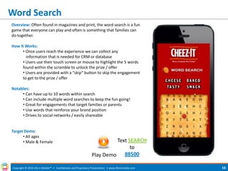 Word Search 
Copyright © 2014 Life in Mobile™ • Confidential and Proprietary Presentation • 
www.lifeinmobile.com 
16 
Overview: Often found in magazines and print, the word search is a fun game that everyone can play and often is something that families can do together. How It Works: 
• Once users reach the experience we can collect any information that is needed for CRM or database 
• Users use their touch screen or mouse to highlight the 5 words found within the scramble to unlock the prize / offer 
• Users are provided with a “skip” button to skip the engagement to get to the prize / offer Notables: 
• Can have up to 10 words within search 
• Can include multiple word searches to keep the fun going! 
• Great for engagements that target families or parents 
• Use words that reinforce your brand position 
• Drives to social networks / easily shareable Target Demo: 
• All ages 
• Male & Female 
Play Demo 
Text SEARCH to 88500  