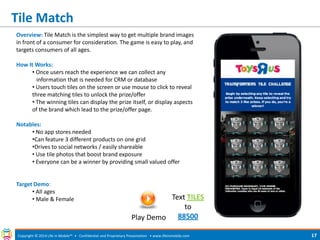 Tile Match 
Copyright © 2014 Life in Mobile™ • Confidential and Proprietary Presentation • 
www.lifeinmobile.com 
17 
Overview: Tile Match is the simplest way to get multiple brand images in front of a consumer for consideration. The game is easy to play, and targets consumers of all ages. How It Works: 
• Once users reach the experience we can collect any information that is needed for CRM or database 
• Users touch tiles on the screen or use mouse to click to reveal three matching tiles to unlock the prize/offer 
• The winning tiles can display the prize itself, or display aspects of the brand which lead to the prize/offer page. Notables: 
• No app stores needed 
•Can feature 3 different products on one grid 
•Drives to social networks / easily shareable 
• Use tile photos that boost brand exposure 
• Everyone can be a winner by providing small valued offer Target Demo: 
• All ages 
• Male & Female 
Play Demo 
Text TILES to 88500  