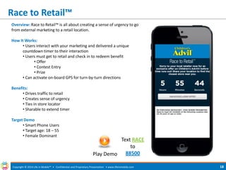 Race to Retail™ 
Copyright © 2014 Life in Mobile™ • Confidential and Proprietary Presentation • 
www.lifeinmobile.com 
18 
Overview: Race to Retail™ is all about creating a sense of urgency to go from external marketing to a retail location. How It Works: 
• Users interact with your marketing and delivered a unique countdown timer to their interaction 
• Users must get to retail and check in to redeem benefit 
• Offer 
• Contest Entry 
• Prize 
• Can activate on-board GPS for turn-by-turn directions Benefits: 
• Drives traffic to retail 
• Creates sense of urgency 
• Ties in store locator 
• Sharable to extend timer Target Demo 
• Smart Phone Users 
• Target age: 18 – 55 
• Female Dominant 
Play Demo 
Text RACE to 88500  