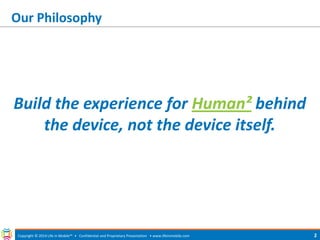 Our Philosophy 
Build the experience for Human² behind the device, not the device itself. 
Copyright © 2014 Life in Mobile™ • Confidential and Proprietary Presentation • 
www.lifeinmobile.com 
2  