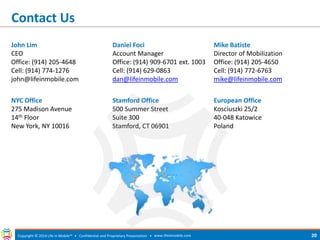 Contact Us 
Copyright © 2014 Life in Mobile™ • Confidential and Proprietary Presentation • 
www.lifeinmobile.com 
20 
John Lim 
CEO 
Office: (914) 205-4648 
Cell: (914) 774-1276 
john@lifeinmobile.com 
Daniel Foci 
Account Manager 
Office: (914) 909-6701 ext. 1003 
Cell: (914) 629-0863 
dan@lifeinmobile.com 
Mike Batiste 
Director of Mobilization 
Office: (914) 205-4650 
Cell: (914) 772-6763 
mike@lifeinmobile.com 
NYC Office 
275 Madison Avenue 
14th Floor 
New York, NY 10016 
Stamford Office 
500 Summer Street 
Suite 300 
Stamford, CT 06901 
European Office 
Kosciuszki 25/2 
40-048 Katowice 
Poland 