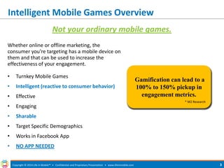 Gamification can lead to a 100% to 150% pickup in engagement metrics. 
Intelligent Mobile Games Overview 
Copyright © 2014 Life in Mobile™ • Confidential and Proprietary Presentation • 
www.lifeinmobile.com 
3 
Whether online or offline marketing, the consumer you’re targeting has a mobile device on them and that can be used to increase the effectiveness of your engagement. 
•Turnkey Mobile Games 
•Intelligent (reactive to consumer behavior) 
•Effective 
•Engaging 
•Sharable 
•Target Specific Demographics 
•Works in Facebook App 
•NO APP NEEDED 
Not your ordinary mobile games. 
* M2 Research  