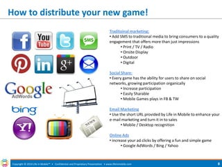 How to distribute your new game! 
Copyright © 2014 Life in Mobile™ • Confidential and Proprietary Presentation • 
www.lifeinmobile.com 
8 
Traditoinal marketing: 
• Add SMS to traditional media to bring consumers to a quality engagement that offers more than just impressions 
• Print / TV / Radio 
• Onsite Display 
• Outdoor 
• Digital Social Share: 
• Every game has the ability for users to share on social networks, growing participation organically 
• Increase participation 
• Easily Sharable 
• Mobile Games plays in FB & TW Email Marketing 
• Use the short URL provided by Life in Mobile to enhance your e-mail marketing and turn it in to sales 
• Mobile / Desktop recognition Online Ads 
• increase your ad clicks by offering a fun and simple game 
• Google AdWords / Bing / Yahoo  
