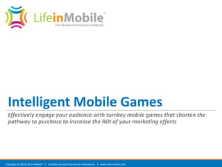 Intelligent Mobile Games 
Effectively engage your audience with turnkey mobile games that shorten the pathway to purchase to increase the ROI of your marketing efforts 
www.lifeinmobile.com 
Copyright © 2014 Life in Mobile™ • Confidential and Proprietary Presentation •  
