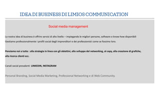 IDEA DI BUSINESS DI LIMIOS COMMUNICATION
Social media management
La nostra idea di business è offrire servizi di alto live...