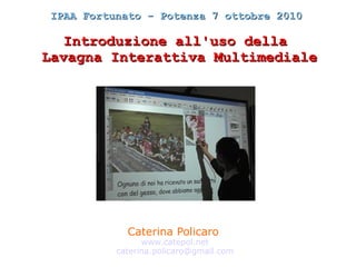 IPAA Fortunato - Potenza 7 ottobre 2010

   Introduzione all'uso della
Lavagna Interattiva Multimediale




            Caterina Policaro
                www.catepol.net
          caterina.policaro@gmail.com
 