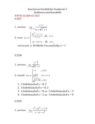 ขอสอบโควตามหาวิทยาลัยเชียงใหม วิชาคณิตศาสตร 1
               เรื่องลิมิตและความตอเนื่องของฟงกชน
                                                   ั
WWW.SUDIPAN.NET
ป 2537

                                 x+1
1. จงหาคาของ       lim
                   x → −1 2x +       x2 + 3
                  ⎧ 2x2 − x − 1
                  ⎪                   เมื่อ x < 1
2. กําหนด f (x) = ⎨ x − 1
                  ⎪ a(x − 2) + 2 เมื่อ x ≥ 1
                  ⎩
   จงหาจํานวนจริง a ที่ทาใหฟงกชัน f มีความตอเนื่องที่จด x = 1
                        ํ                                 ุ


ป 2538

                    3−9x
1. จงหาคาของ lim
              x → 3 3x − 3
                     ⎧− 1    ,x≤0
                     ⎪x + 3
                     ⎪
2. กําหนดให f (x) = ⎨3 − x , 0 < x < 2
                     ⎪
                     ⎪ x + 23 , x ≥ 2
                     ⎩
    1.   f เปนฟงกชันตอเนื่องที่ x = 0, 2
    2.   f เปนฟงกชันไมตอเนื่องที่ x = 0, 2
                           
    3.   f เปนฟงกชันตอเนื่องที่ x = 0 และ f เปนฟงกชันไมตอเนื่องที่ x = 2
    4.   f เปนฟงกชันตอเนื่องที่ x = 2 และ f เปนฟงกชันไมตอเนื่องที่ x = 0

ป 2539

                          x3 − 2x2 − x + 2
1. จงหาคาของ      lim
                  x →2      1 − (3 − x)4
 