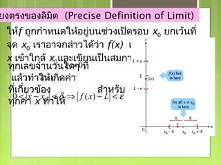 ยงตรงของลิมิต (Precise Definition of Limit)
 ให้f ถูกกำาหนดให้อยู่บนช่วงเปิดรอบ x0 ยกเว้นที่
                                       lim f ( x) = L
 จุด x0 เราอาจกล่าวได้ว่า f(x) เข้าใกล้ลิมิต L เมื่อ
                                       x→ x 0

                                               δ บ
 x เข้าใกล้ x0และเขียนเป็นสมการได้ว่าถ้าสำาหรั> 0
 ทุกเลขจำานวนใดๆ0ที่
                  ε>
  แล้วทำาให้เ0 ดค่า
           δ > กิ
 ที่เกี่ยวข้อง             สำาหรับ
   0 < x − x0 < δ ⇒ f ( x) − L < ε
 ทุกค่า x ทำาให้
 