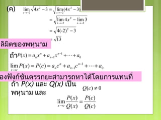 (ค)      lim 4 x 2 − 3 =
           x → −2
                                 lim (4 x 2 − 3)
                                 x → −2

                            = lim 4 x 2 − lim 3
                                 x →-2        x → −2

                            = 4(-2) 2 − 3
                            = 13
ลิมิตของพหุนาม
   ถ้าP ( x) = an x n + an −1 x n −1 + ⋅ ⋅ ⋅ + a0

   lim P( x) = P(c) = an c n + an −1c n −1 + ⋅ ⋅ ⋅ + a0
   x→c

องฟังก์ชันตรรกยะสามารถหาได้โดยการแทนที่
   ถ้า P(x) และ Q(x) เป็น Q(c) ≠ 0
   พหุนาม และ
                                      P ( x ) P (c )
                                 lim          =
                                 x →c Q ( x )   Q (c )
 