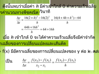 ดังนั้นพบว่าเมื่อค่า h มีค่าเข้าใกล้ 0 ค่าความเร็วเฉลี่ย
รคำานวณทางพีชฟุตต่อวินาที
 จะเข้าใกล้ 64 คณิต
           ∆y 16(2 + h) 2 − 16(2) 2 16(4 + 4h + h 2 ) − 64
              =                     =
           ∆t           h                    h
                64h + 16h 2
              =             = 64 + 16h
                    h
  เมื่อ h เข้าใกล้ 0 จะได้คาความเร็วเฉลี่ยจึงมีคาจำากัด
                           ่                    ่
  เป็น 64 + 16(0) = 64 ฟุต/วินาที
าเฉลี่ยของการเปลี่ยนแปลงและเส้นตัด
= f(x) มีอัตราเฉลี่ยของการเปลี่ยนแปลงของ y ต่อ x 1 , ตลอ
                                               [x x2 ]


    เป็น       ∆y f ( x2 ) − f ( x1 ) f ( x2 ) − f ( x1 )
                  =                  =
               ∆x      x2 − x1                 h
 