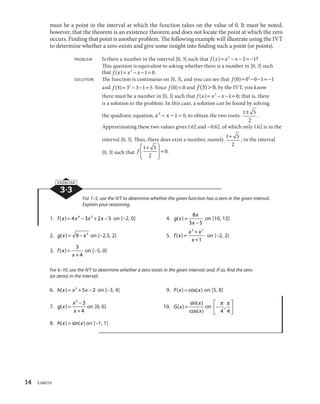 14 Limits
must be a point in the interval at which the function takes on the value of 0. It must be noted,
however, that the theorem is an existence theorem and does not locate the point at which the zero
occurs. Finding that point is another problem. The following example will illustrate using the IVT
to determine whether a zero exists and give some insight into finding such a point (or points).
PROBLEM Is there a number in the interval [0, 3] such that f x x x( ) ?2
2 1
This question is equivalent to asking whether there is a number in [0, 3] such
that f x x x( ) .2
1 0
SOLUTION The function is continuous on [0, 3], and you can see that f ( )0 0 0 1 12
and f ( ) .3 3 3 1 52
Since f ( )0 0 and f ( )3 0, by the IVT, you know
there must be a number in [0, 3] such that f x x x( ) .2
1 0; that is, there
is a solution to the problem. In this case, a solution can be found by solving
the quadratic equation, x x2
1 0, to obtain the two roots:
1 5
2
.
Approximating these two values gives 1.62 and 0.62, of which only 1.62 is in the
interval [0, 3]. Thus, there does exist a number, namely
1 5
2
, in the interval
[0, 3] such that f
1 5
2
0.
3·3
EXERCISE
For 1–5, use the IVT to determine whether the given function has a zero in the given interval.
Explain your reasoning.
1. f x x x x( ) 4 3 2 54 3
on [ 2, 0] 4. g x
x
x
( )
8
3 5
on [10, 12]
2. g x x( ) 9 2
on [ 2.5, 2] 5. f x
x x
x
( )
3 2
1
on [ 2, 2]
3. f x
x
( )
3
4
on [ 5, 0]
For 6–10, use the IVT to determine whether a zero exists in the given interval; and, if so, find the zero
(or zeros) in the interval.
6. h x x x( ) 2
5 2 on [ 3, 4] 9. F x x( ) cos( ) on [5, 8]
7. g x
x
x
( )
3
3
4
on [0, 6] 10. G x
x
x
( )
sin( )
cos( )
on
4 4
,
8. h x x( ) sin( ) on [ 1, 1]
 