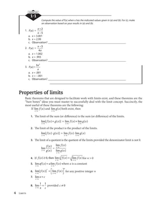 4 Limits
1·1
EXERCISE
Compute the value of f(x) when x has the indicated values given in (a) and (b). For (c), make
an observation based on your results in (a) and (b).
1. f x( )
x
x
2
5
a. x 3.001
b. x 2.99
c. Observation? ________________________________________________________
2. f x( )
x
x
5
4
a. x 1.002
b. x .993
c. Observation? ________________________________________________________
3. f x( )
3 2
x
x
a. x .001
b. x .001
c. Observation? ________________________________________________________
Properties of limits
Basic theorems that are designed to facilitate work with limits exist, and these theorems are the
“bare bones” ideas you must master to successfully deal with the limit concept. Succinctly, the
most useful of these theorems are the following:
If lim ( )
x c
f x and lim ( )
x c
g x both exist, then
1. The limit of the sum (or difference) is the sum (or difference) of the limits.
lim[ ( ) ( )]
x c
f x g x lim ( ) lim ( )
x c x c
f x g x
2. The limit of the product is the product of the limits.
lim[ ( ) ( )]
x c
f x g x lim ( ) lim ( )
x c x c
f x g x
3. The limit of a quotient is the quotient of the limits provided the denominator limit is not 0.
lim
( )
( )x c
f x
g x
lim ( )
lim ( )
x c
x c
f x
g x
4. If f x f x f x
x c
n
x c
n( ) 0, then lim ( ) lim ( )for n 0
5. lim ( ) lim ( )
x c x c
af x a f x where a is a constant
6. lim[ ( )] lim ( )
x c x c
n
f x f x
n
for any positive integer n
7. lim
x c
x c
8. lim
x c x c
1 1
provided c 0
 