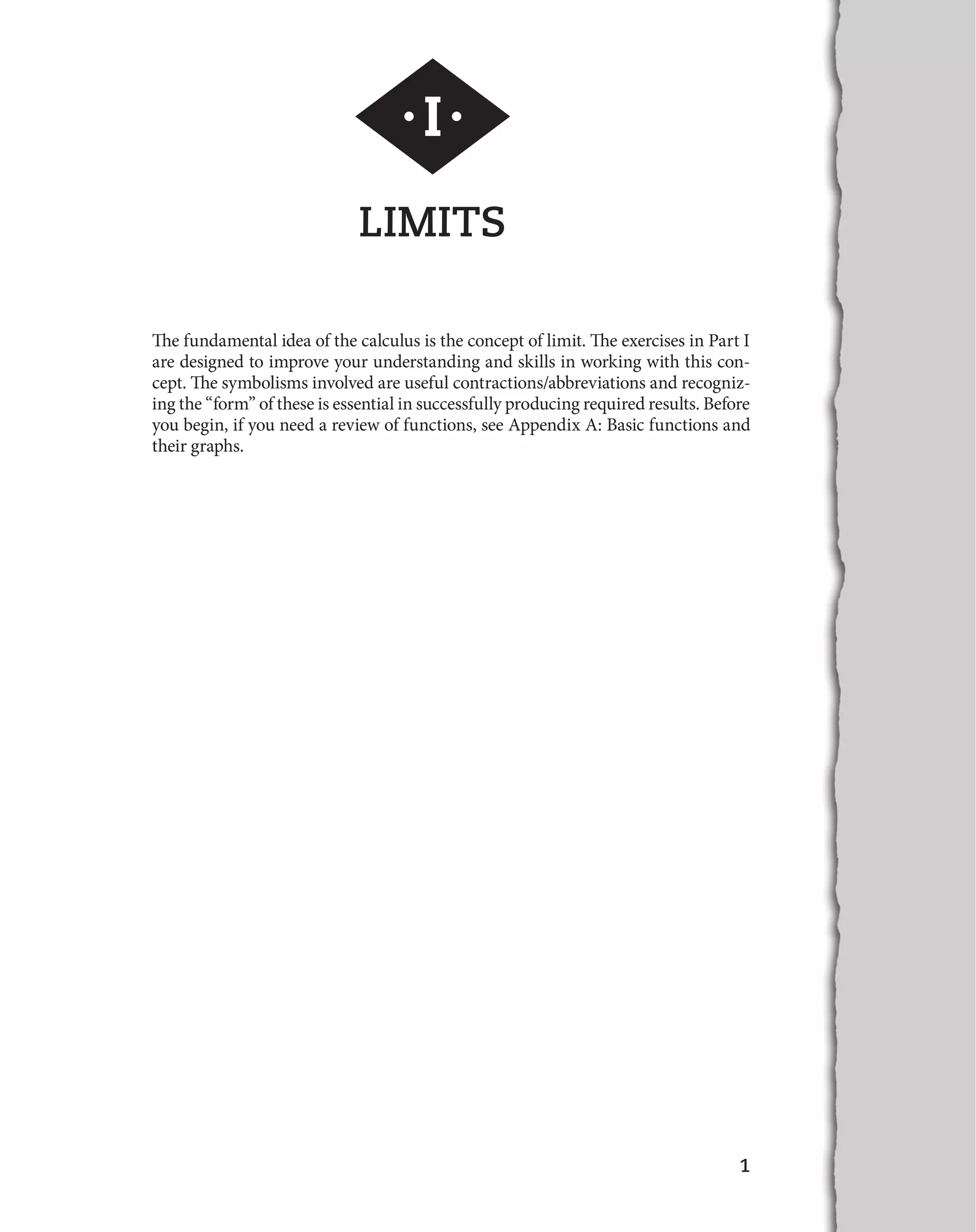 1 
·I· 
LIMITS 
The fundamental idea of the calculus is the concept of limit. The exercises in Part I 
are designed to improve your understanding and skills in working with this con-cept. 
The symbolisms involved are useful contractions/abbreviations and recogniz-ing 
the “form” of these is essential in successfully producing required results. Before 
you begin, if you need a review of functions, see Appendix A: Basic functions and 
their graphs. 
 