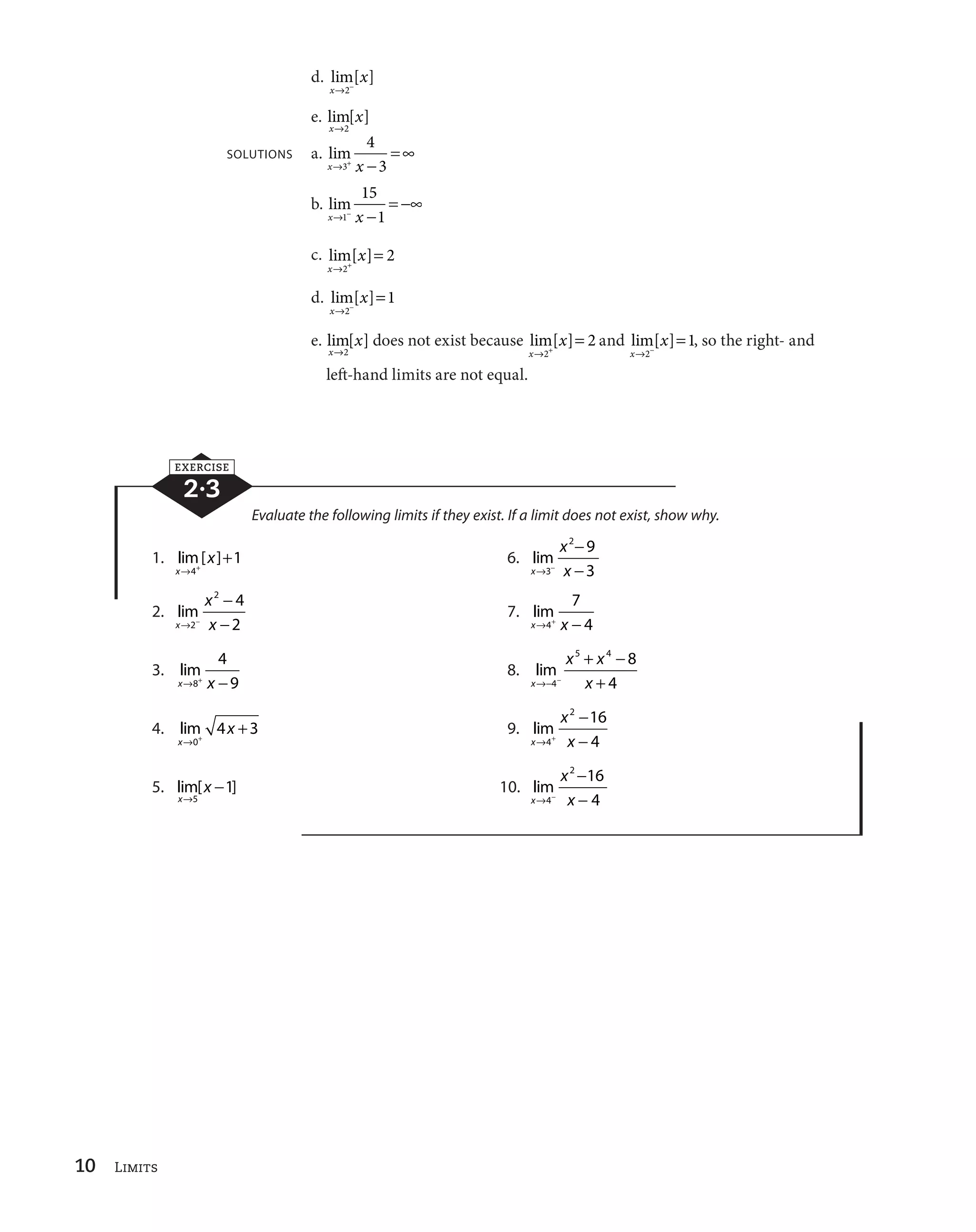 10 Limits 
d. lim[ ] 
x 
x 
l2
 
e. lim[ ] 
x 
x 
l2 
SOLUTIONS a. lim 
4 
3 
xl3 x 
 
 c 
b. lim 
15 
1 
xl1
 x 
 
 
c 
c. lim[ ] 
x 
x 
 
l 2 
 2 
l 
  
2 
d. lim[ ] 
x 
x 
1 
e. lim[ ] 
x 
x 
l2 
l   
2 
does not exist because lim[ ] 
x 
x 
l 
  
2 
2 and lim[ ] 
x 
x 
1, so the right- and 
left-hand limits are not equal. 
EXERCISE 
2·3 
Evaluate the following limits if they exist. If a limit does not exist, show why. 
l   
1. lim [ ] 
x 
x 
4 
1 6. lim 
x 
x 
2 9 
3 
l 
 x 

 
3 
 
2. lim 
x 
x 
2 4 
2 
l 
 x 

 
2 
 
7. lim 
7 
4 
xl4 x 
 
3. lim 
4 
9 
xl8 x 
 
8. lim 
x 
 
 
5 4 8 
x x 
4  
l
 
 x 
4 
l   
4. lim 
x 
x 
0 
4 3 9. lim 
x 
x 
2 16 
l  x 

 
4 
 
4 
5. lim[ ] 
x 
x 
l 

 
5 
1 10. lim 
x 
x 
2 16 
l 
 x 

 
4 
 
4 
 