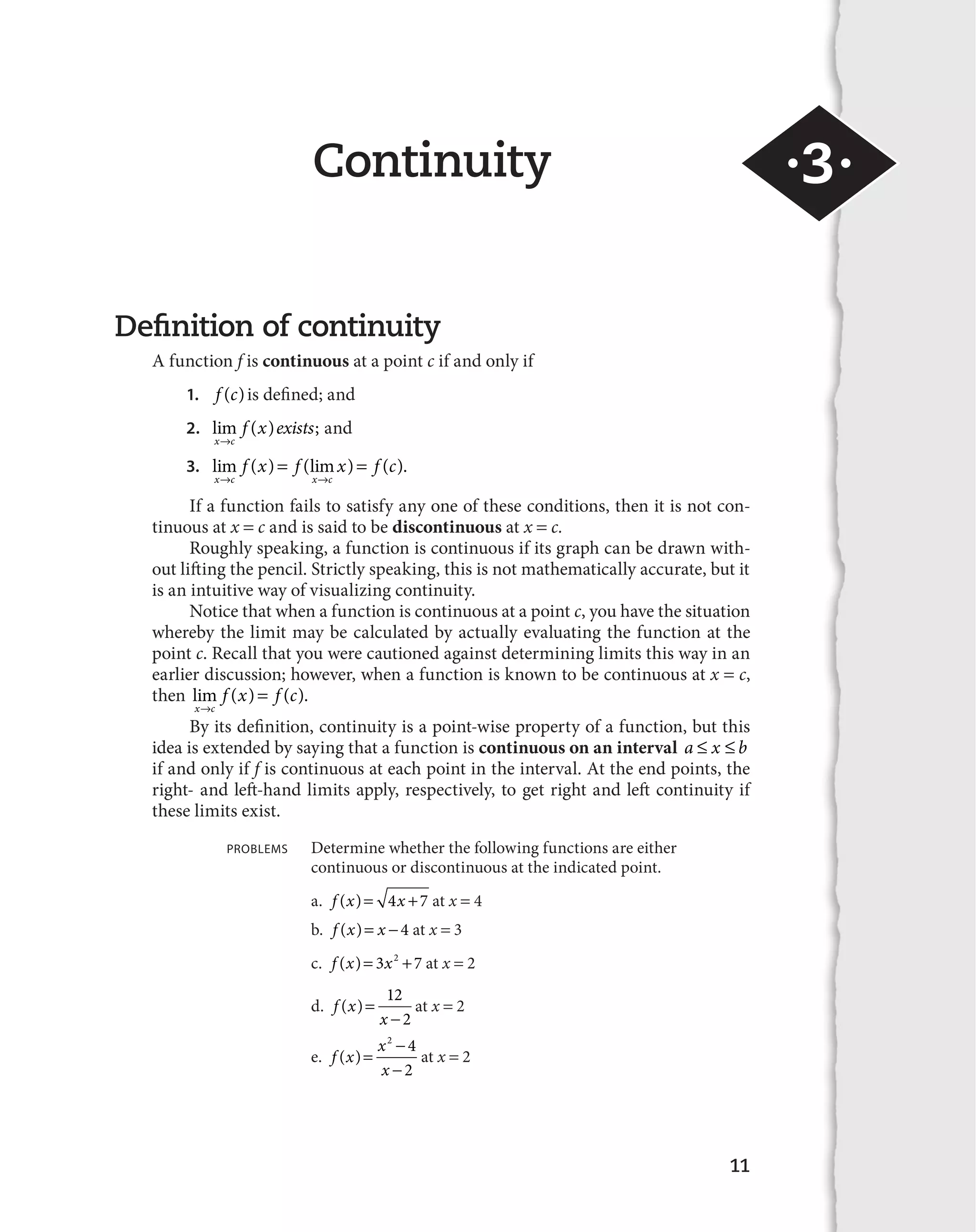 11 
Continuity 
Definition of continuity 
A function f is continuous at a point c if and only if 
1. f (c) is defined; and 
2. lim ( ) ; 
x c 
f x exists 
l 
and 
  
f x f x f c 
3. lim ( ) (lim ) ( ). 
l l 
x c x c 
If a function fails to satisfy any one of these conditions, then it is not con-tinuous 
at x  c and is said to be discontinuous at x  c. 
Roughly speaking, a function is continuous if its graph can be drawn with-out 
lifting the pencil. Strictly speaking, this is not mathematically accurate, but it 
is an intuitive way of visualizing continuity. 
Notice that when a function is continuous at a point c, you have the situation 
whereby the limit may be calculated by actually evaluating the function at the 
point c. Recall that you were cautioned against determining limits this way in an 
earlier discussion; however, when a function is known to be continuous at x  c, 
then lim ( ) ( ). 
x c 
f x f c 
l 
 
By its definition, continuity is a point-wise property of a function, but this 
idea is extended by saying that a function is continuous on an interval a a x a b 
if and only if f is continuous at each point in the interval. At the end points, the 
right- and left-hand limits apply, respectively, to get right and left continuity if 
these limits exist. 
PROBLEMS Determine whether the following functions are either 
continuous or discontinuous at the indicated point. 
a. f (x) 4x 7 at x  4 
b. f (x) x 
 4 at x  3 
c. f (x) 3x2 7 at x  2 
d. f x 
12 
2 
x 
( ) 

 
at x  2 
e. f x x 
2 4 
2 
x 
( ) 

 

 
at x  2 
·3· 
 