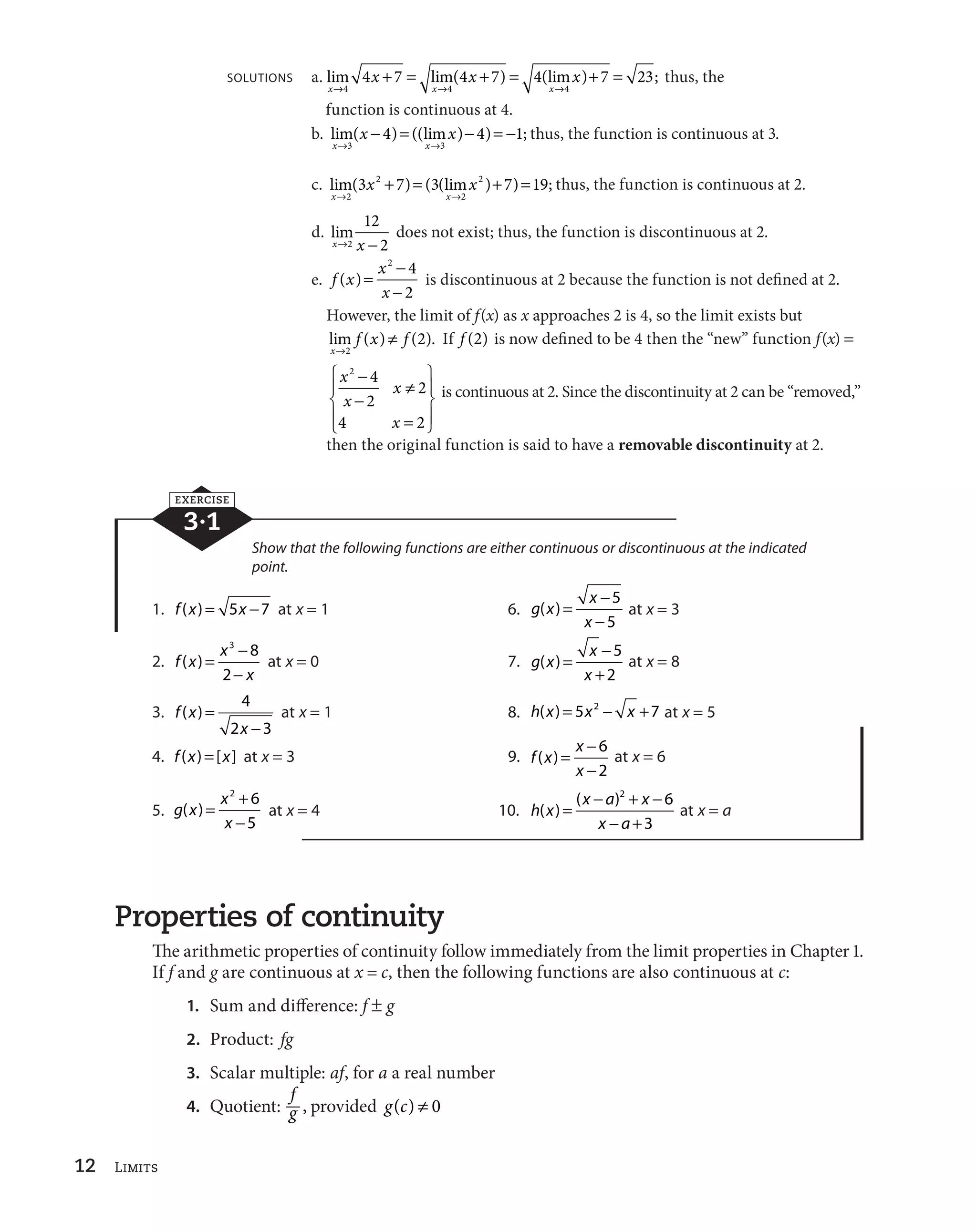 12 Limits 
      
x x x 
SOLUTIONS a. lim lim( ) (lim ) ; 
4 7 4 7 4 7 23 thus, the 
l l l 
x x x 
4 4 4 
function is continuous at 4. 
b. lim( x 
 )  ((lim x 
) 
 ) 
 
; 
4 4 1 thus, the function is continuous at 3. 
l l 
x x 
3 3 
3 x  7  3 x 
2  7  
19 thus, the function is continuous at 2. 
c. lim( ) ( (lim ) ) ; 
l l 
x 2 
x 
2 
2 
d. lim 
12 
2 
xl2 x 
 
does not exist; thus, the function is discontinuous at 2. 
e. f x x 
2 4 
2 
x 
( ) 

 

 
is discontinuous at 2 because the function is not defined at 2. 
However, the limit of f(x) as x approaches 2 is 4, so the limit exists but 
lim f ( x ) w 
f 
( ). 
x 
l 
2 
2 If f (2) is now defined to be 4 then the “new” function f(x)  
x 
x 
x 
x 
2 4 
2 
2 

 

 
w 
 
4 2 
ª 
«­ 
¬­ 
¹ 
º­ 
»­ 
is continuous at 2. Since the discontinuity at 2 can be “removed,” 
then the original function is said to have a removable discontinuity at 2. 
EXERCISE 
3·1 
Show that the following functions are either continuous or discontinuous at the indicated 
point. 
1. f (x)  5x 
7 at x  1 6. g x 
x 
x 
( ) 

 

 
5 
5 
at x  3 
2. f x 
x 
x 
( ) 

 

 
3 8 
2 
at x  0 7. g x 
x 
x 
( ) 

 
 
5 
2 
at x  8 
3. f x 
4 
2 x 
3 
( ) 

 
at x  1 8. h(x)  5x2 
 x 7 at x  5 
4. f (x)  [x] at x  3 9. f x 
x 
x 
( ) 

 

 
6 
2 
at x  6 
5. g x 
x 
x 
( ) 
 

 
2 6 
5 
at x  4 10. h x 

  
 

  
2 6 
x a x 
x a 
( ) 
( ) 
 
3 
at x  a 
Properties of continuity 
The arithmetic properties of continuity follow immediately from the limit properties in Chapter 1. 
If f and g are continuous at x  c, then the following functions are also continuous at c: 
fg 
1. Sum and difference: f og 
2. Product: fg 
3. Scalar multiple: af, for a a real number 
4. Quotient: , provided g(c) w 0 
 