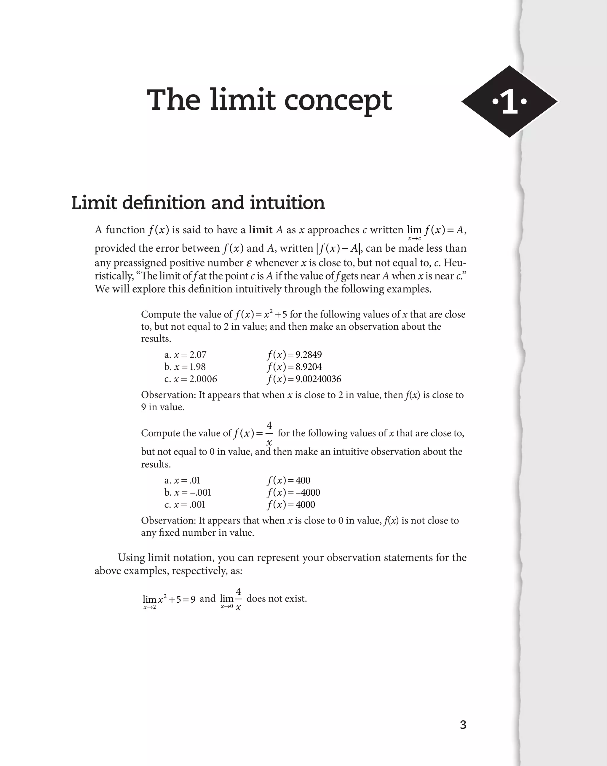The limit concept ·1· 
( ) 4 for the following values of x that are close to, 
3 
Limit definition and intuition 
A function f (x) is said to have a limit A as x approaches c written lim ( ) 
x c 
f x A 
l 
 , 
provided the error between f (x) and A, written | f (x)
 A|, can be made less than 
any preassigned positive number E whenever x is close to, but not equal to, c. Heu-ristically, 
“The limit of f at the point c is A if the value of f gets near A when x is near c.” 
We will explore this definition intuitively through the following examples. 
Compute the value of f (x) x2 5 for the following values of x that are close 
to, but not equal to 2 in value; and then make an observation about the 
results. 
a. x  2.07 f (x) 9.2849 
b. x  1.98 f (x) 8.9204 
c. x  2.0006 f (x) 9.00240036 
Observation: It appears that when x is close to 2 in value, then f(x) is close to 
9 in value. 
Compute the value of f x 
x 
but not equal to 0 in value, and then make an intuitive observation about the 
results. 
a. x  .01 f (x) 400 
b. x  –.001 f (x) –4000 
c. x  .001 f (x) 4000 
Observation: It appears that when x is close to 0 in value, f(x) is not close to 
any fixed number in value. 
Using limit notation, you can represent your observation statements for the 
above examples, respectively, as: 
lim 
x 
x 
l 
  
2 
2 5 9 and lim 
4 does not exist. 
xl0 x 
 